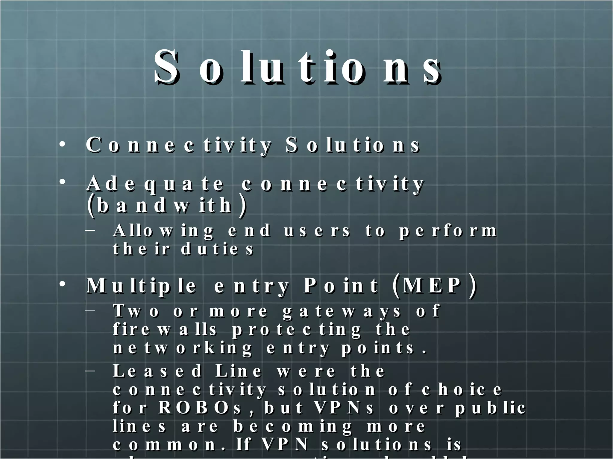 Solutions Connectivity Solutions Adequate connectivity (bandwith) Allowing end users to perform their duties Multiple entry Point (MEP) Two or more gateways of firewalls protecting the networking entry points. Leased Line were the connectivity solution of choice for ROBOs, but VPNs over public lines are becoming more common. If VPN solutions is chosen, encryption should be strong enough to protect the confidentiality and integrity of the data in transit. 