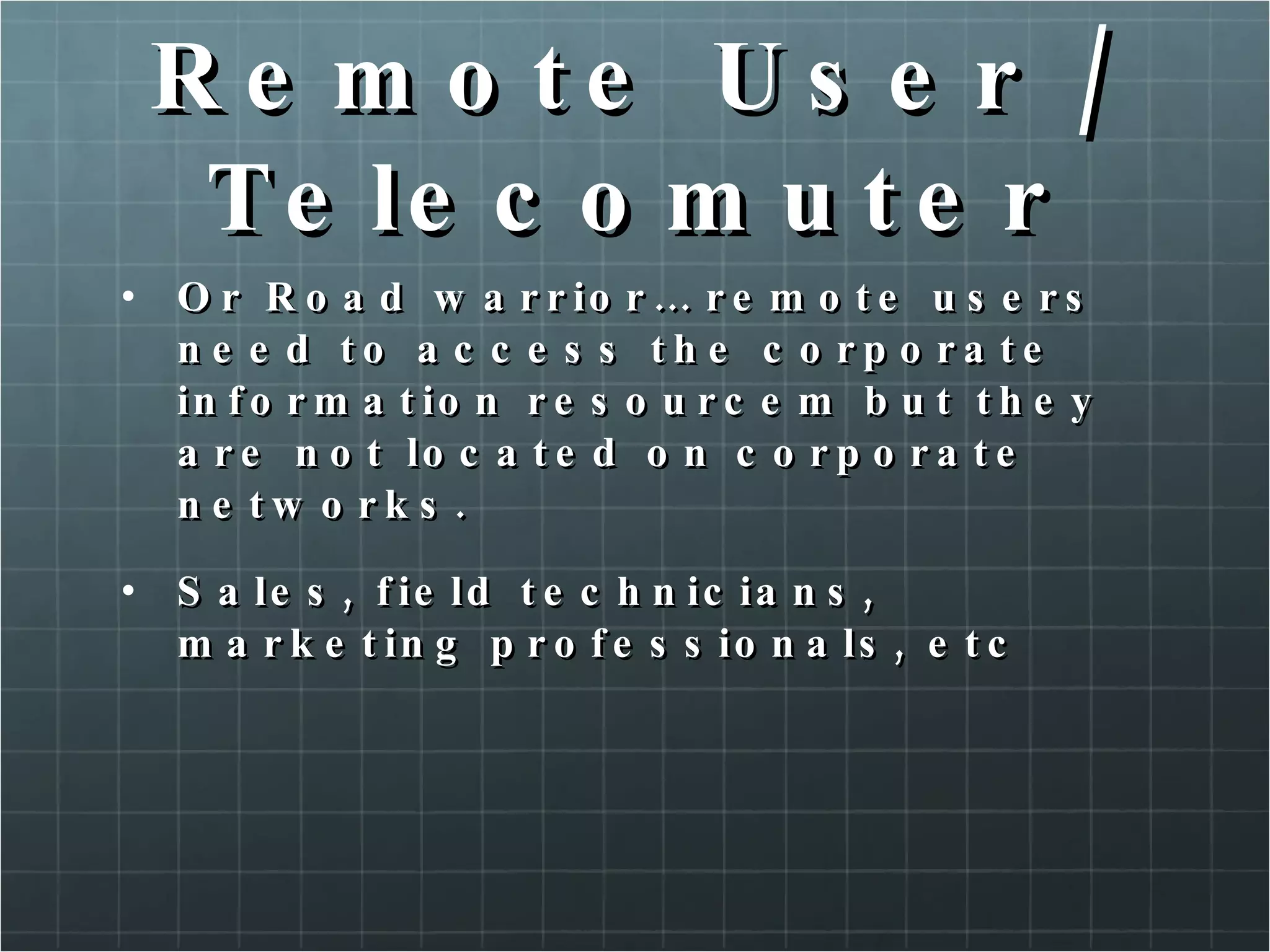 Remote User / Telecomuter Or Road warrior… remote users need to access the corporate information resourcem but they are not located on corporate networks. Sales, field technicians, marketing professionals, etc 