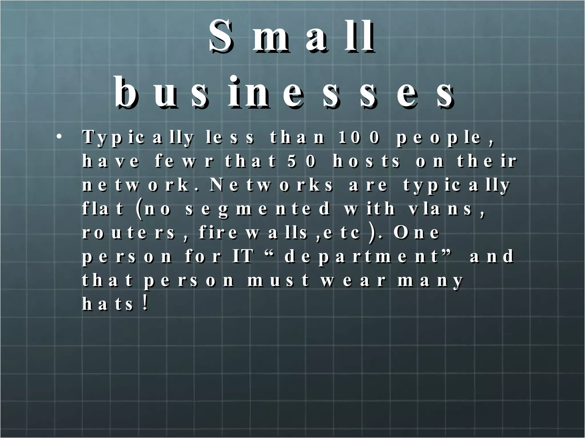 Small businesses Typically less than 100 people, have fewr that 50 hosts on their network. Networks are typically flat (no segmented with vlans, routers, firewalls,etc). One person for IT “department” and that person must wear many hats! 