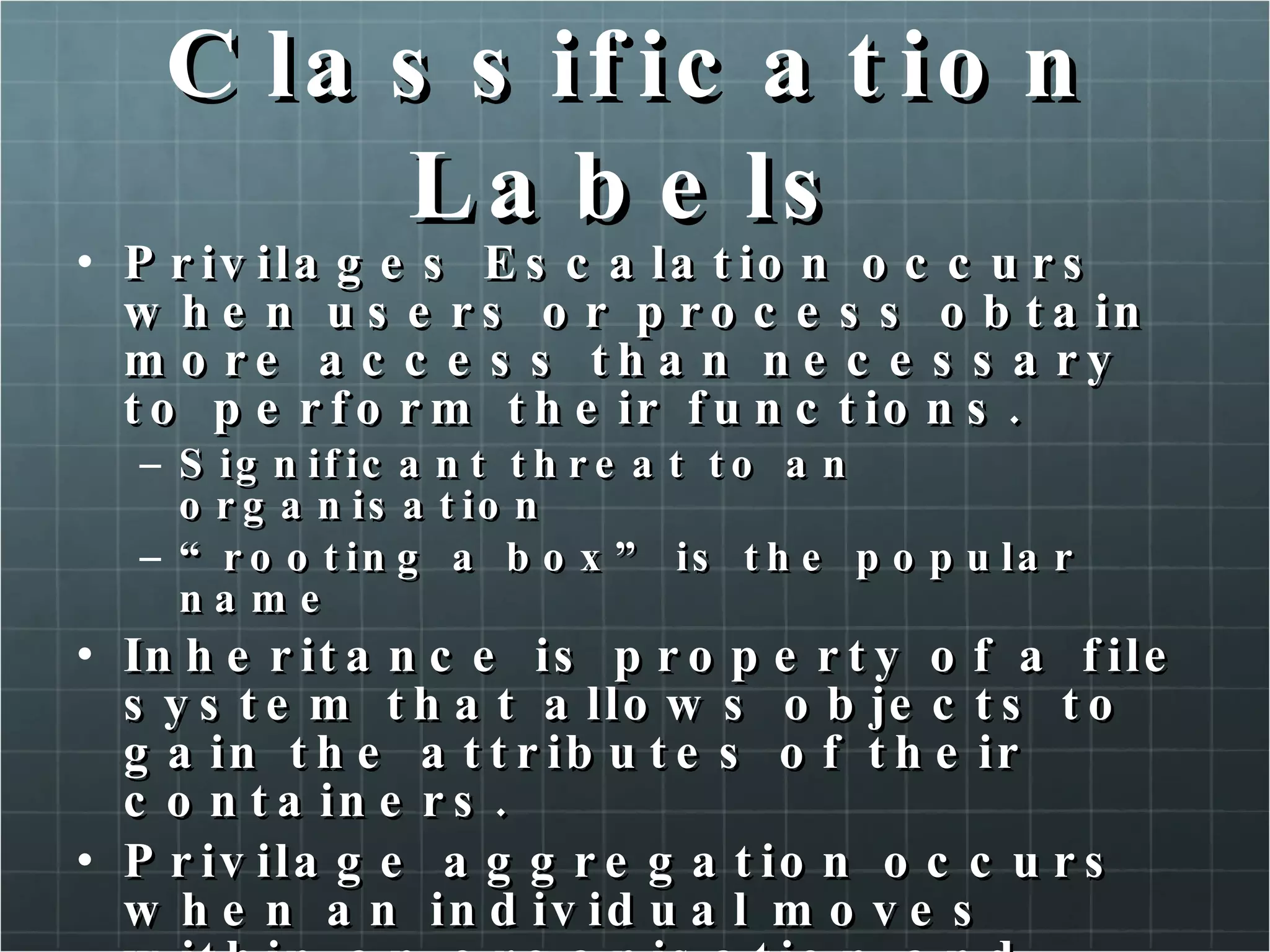 Classification Labels Privilages Escalation occurs when users or process obtain more access than necessary to perform their functions. Significant threat to an organisation “ rooting a box” is the popular name Inheritance is property of a file system that allows objects to gain the attributes of their containers. Privilage aggregation occurs when an individual moves within an organisation and additional privileges are given. (never reviewed or removed) 