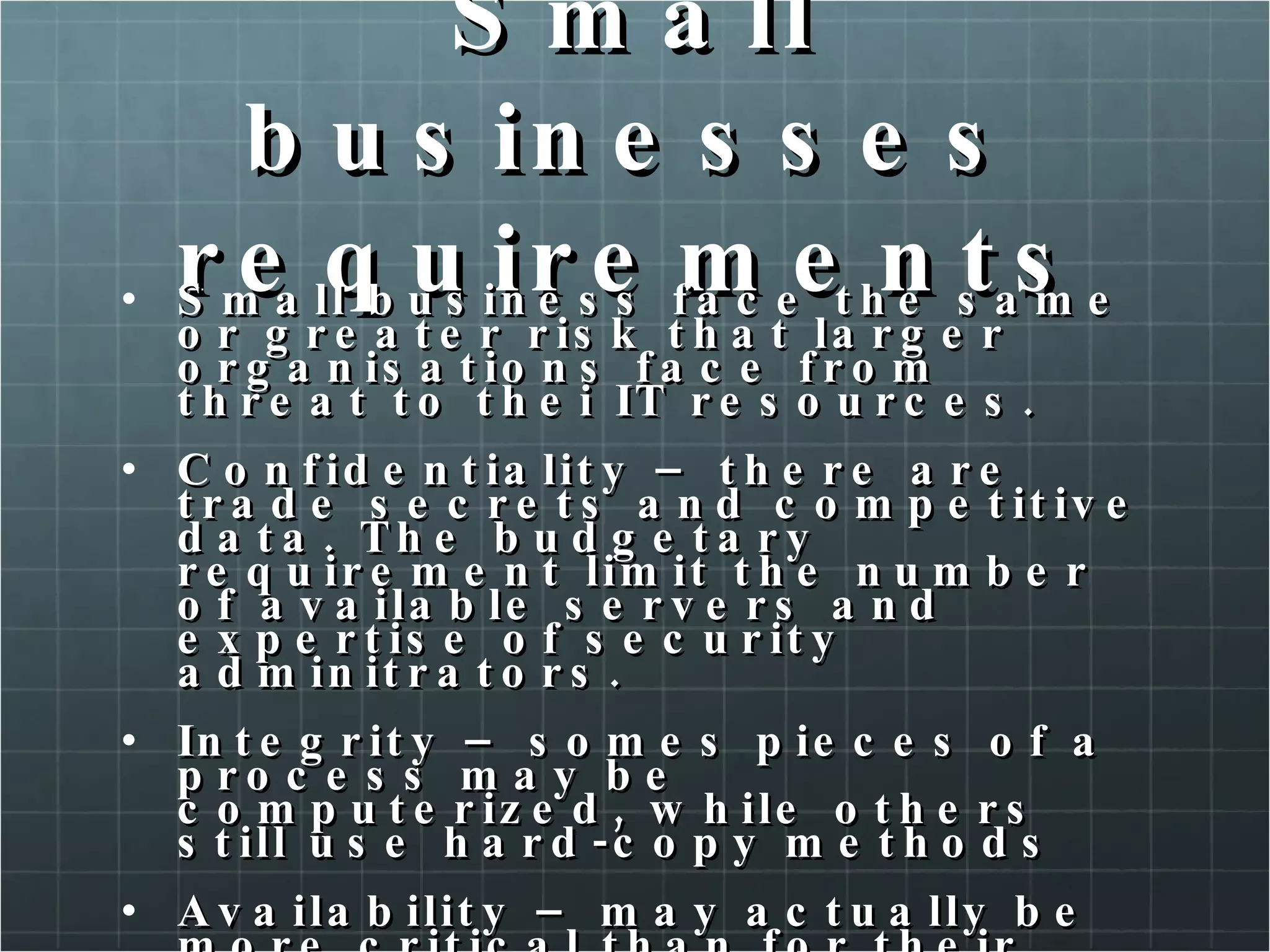 Small businesses requirements Small business face the same or greater risk that larger organisations face from threat to thei IT resources. Confidentiality – there are trade secrets and competitive data. The budgetary requirement limit the number of available servers and expertise of security adminitrators. Integrity – somes pieces of a process may be computerized, while others still use hard-copy methods Availability – may actually be more critical than for their larger counterparts.  