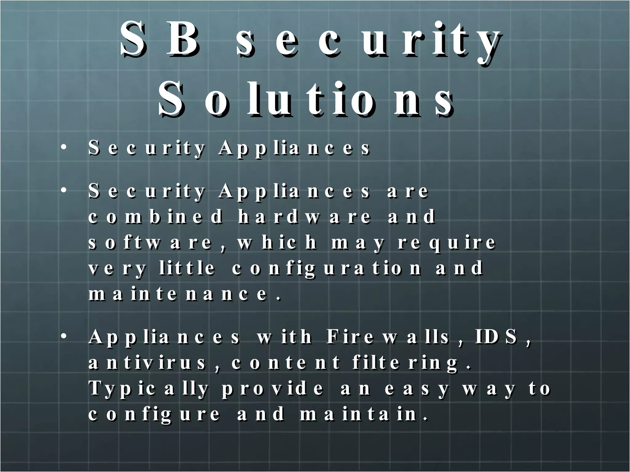 SB security Solutions Security Appliances Security Appliances are combined hardware and software, which may require very little configuration and maintenance. Appliances with Firewalls, IDS, antivirus, content filtering. Typically provide an easy way to configure and maintain. 