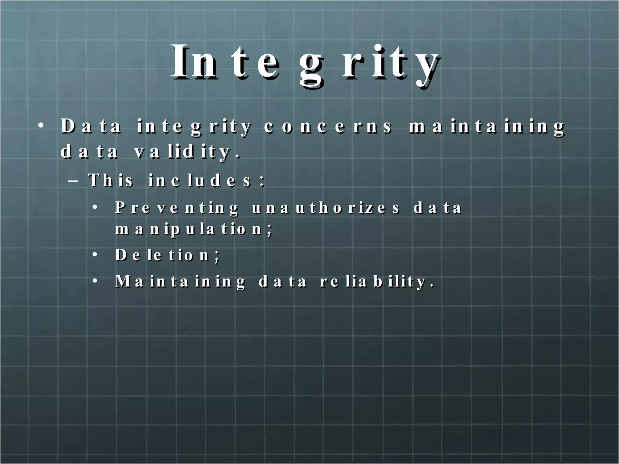 Integrity Data integrity concerns maintaining data validity. This includes: Preventing unauthorizes data manipulation; Deletion; Maintaining data reliability. 