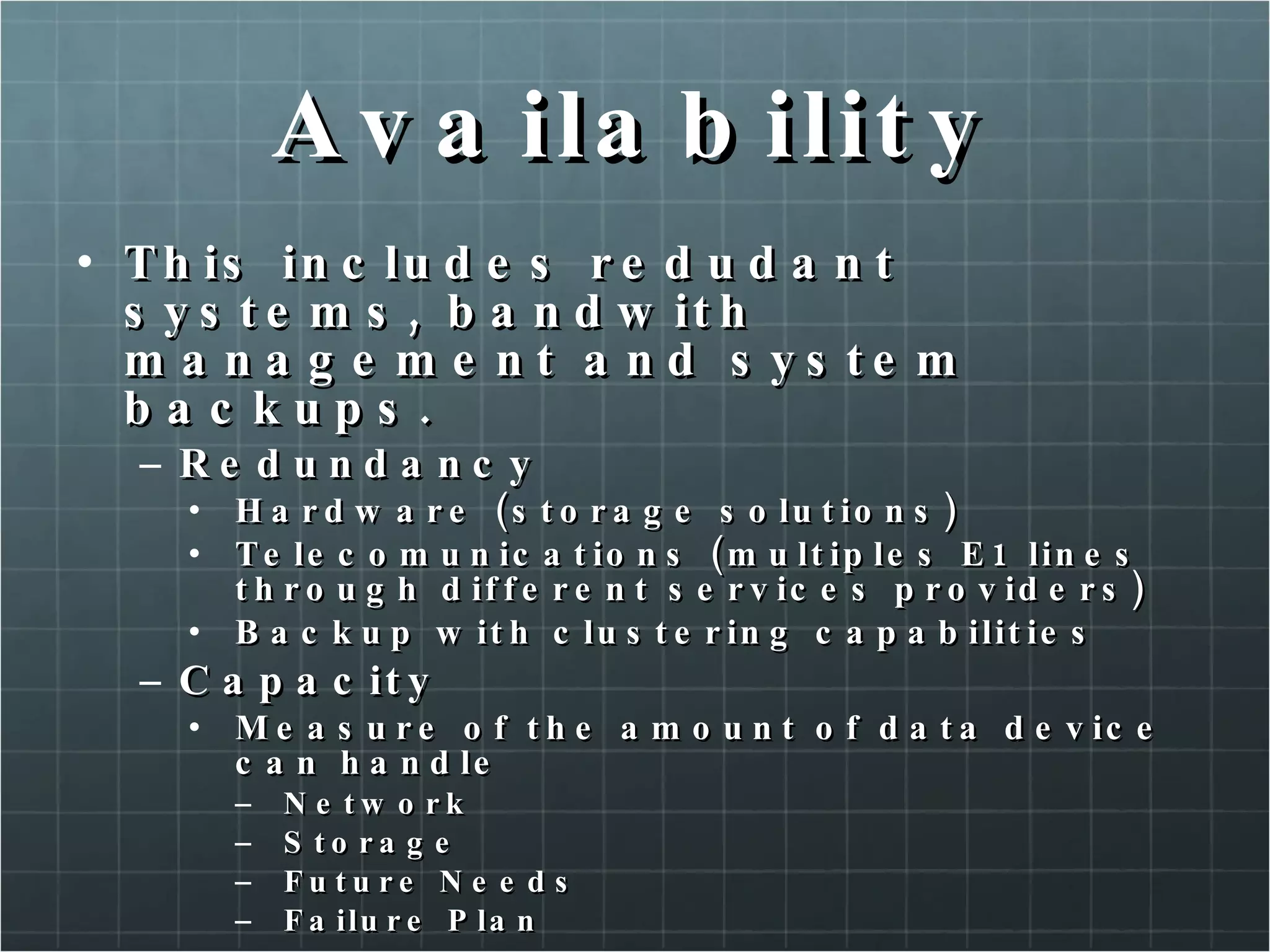 Availability This includes redudant systems, bandwith management and system backups. Redundancy Hardware (storage solutions) Telecomunications (multiples E1 lines through different services providers) Backup with clustering capabilities Capacity Measure of the amount of data device can handle Network Storage Future Needs Failure Plan 