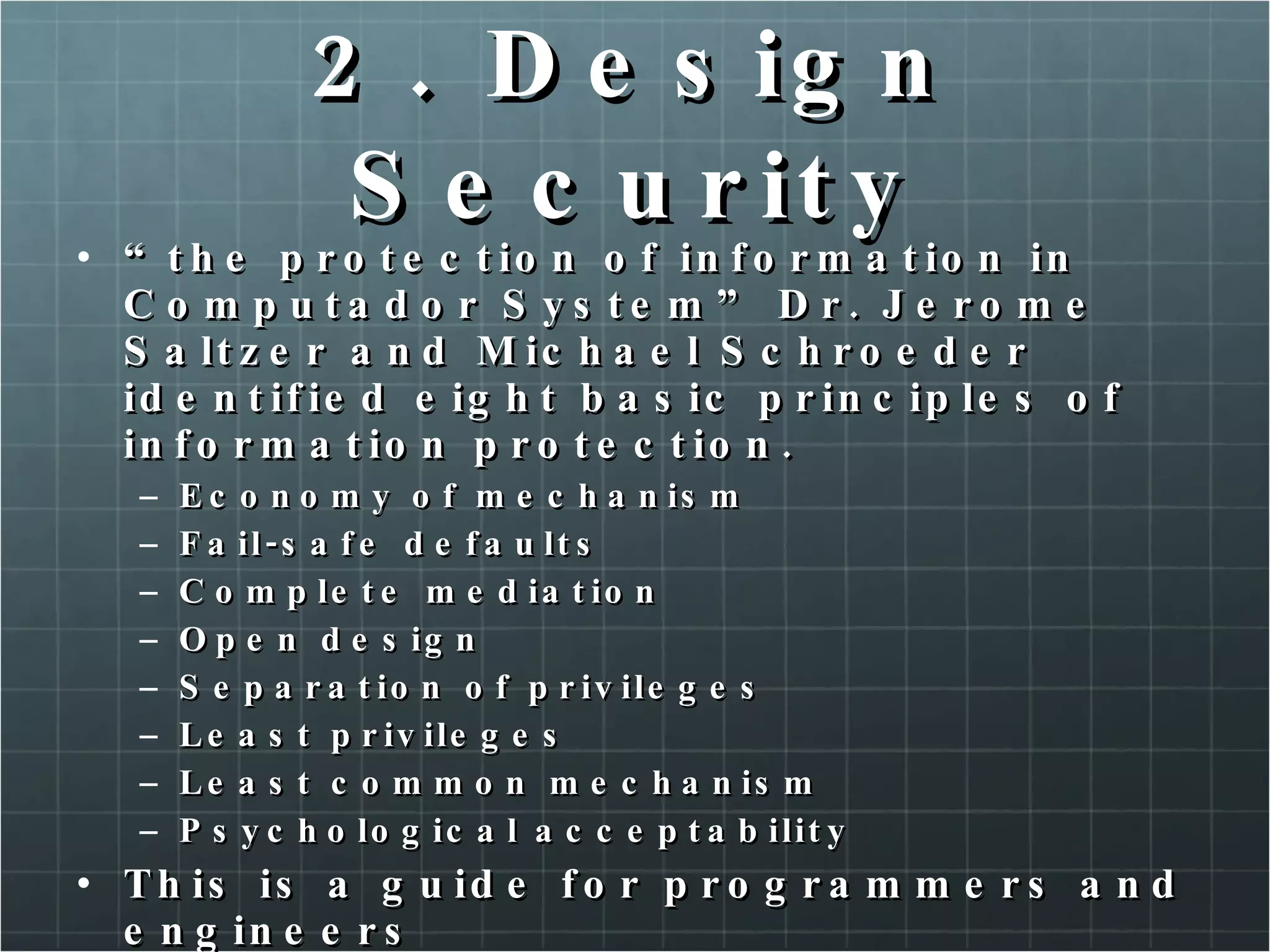 2. Design Security “ the protection of information in Computador System” Dr. Jerome Saltzer and Michael Schroeder identified eight basic principles of information protection. Economy of mechanism Fail-safe defaults Complete mediation Open design Separation of privileges Least privileges Least common mechanism Psychological acceptability This is a guide for programmers and engineers 