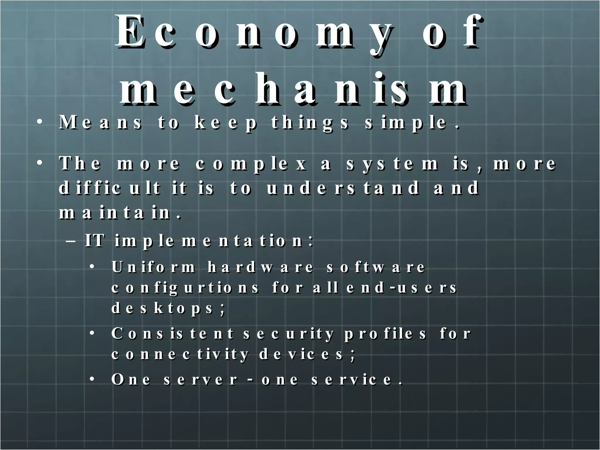Economy of mechanism Means to keep things simple. The more complex a system is, more difficult it is to understand and maintain. IT implementation: Uniform hardware software configurtions for all end-users desktops; Consistent security profiles for connectivity devices; One server - one service. 