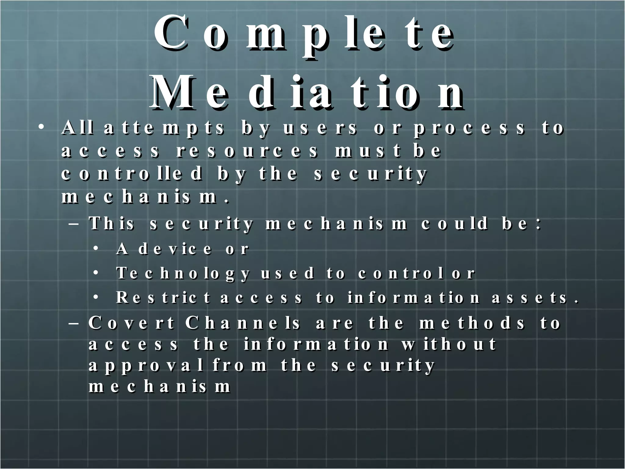 Complete Mediation All attempts by users or process to access resources must be controlled by the security mechanism. This security mechanism could be: A device or Technology used to control or Restrict access to information assets. Covert Channels are the methods to access the information without approval from the security mechanism 