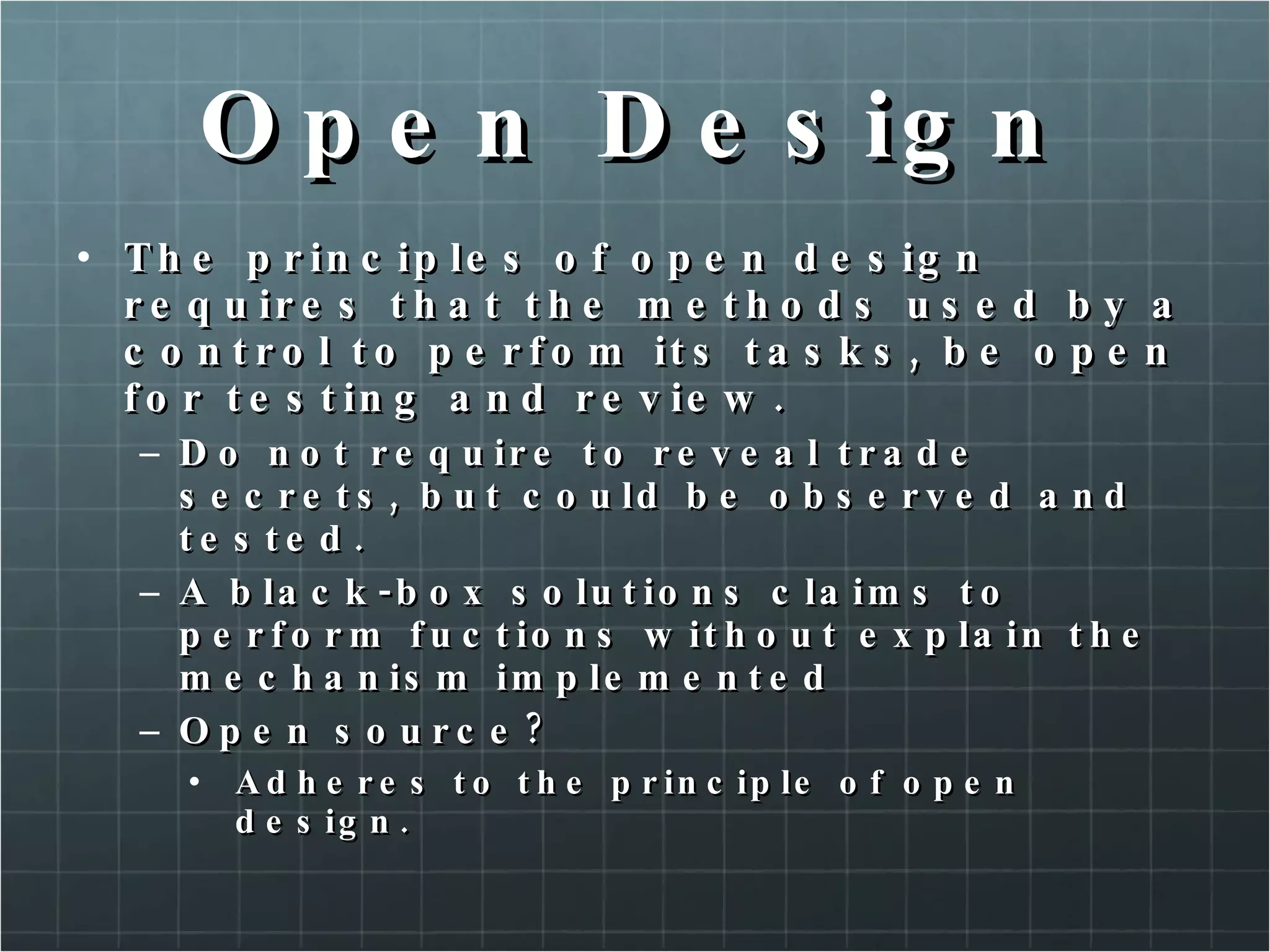 Open Design The principles of open design requires that the methods used by a control to perfom its tasks, be open for testing and review. Do not require to reveal trade secrets, but could be observed and tested. A black-box solutions claims to perform fuctions without explain the mechanism implemented Open source? Adheres to the principle of open design. 