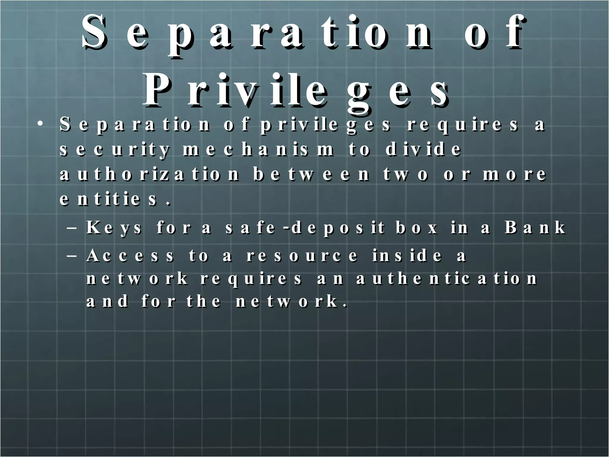 Separation of Privileges Separation of privileges requires a security mechanism to divide authorization between two or more entities. Keys for a safe-deposit box in a Bank Access to a resource inside a network requires an authentication and for the network. 