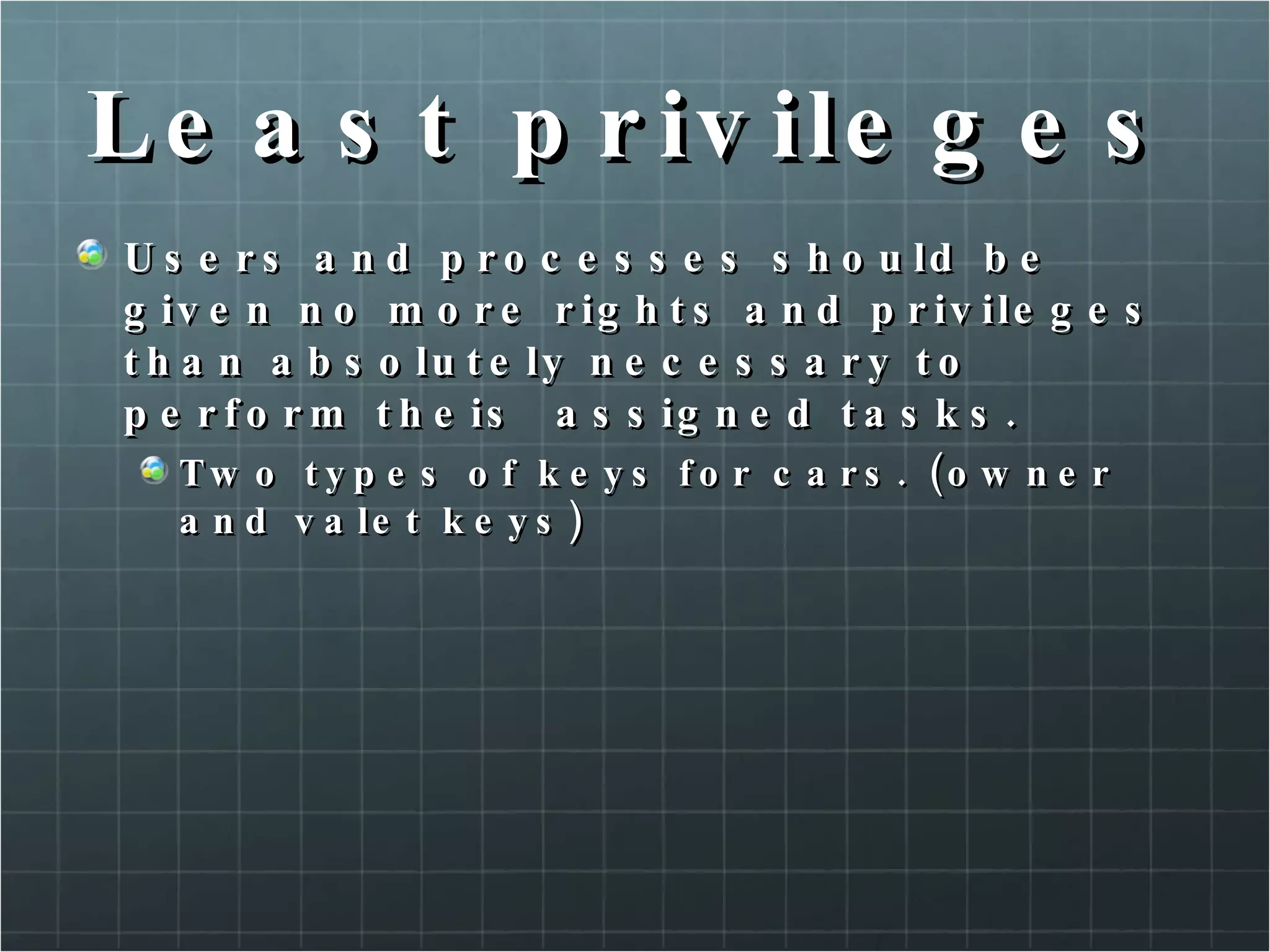 Least privileges Users and processes should be given no more rights and privileges than absolutely necessary to perform theis  assigned tasks. Two types of keys for cars. (owner and valet keys) 