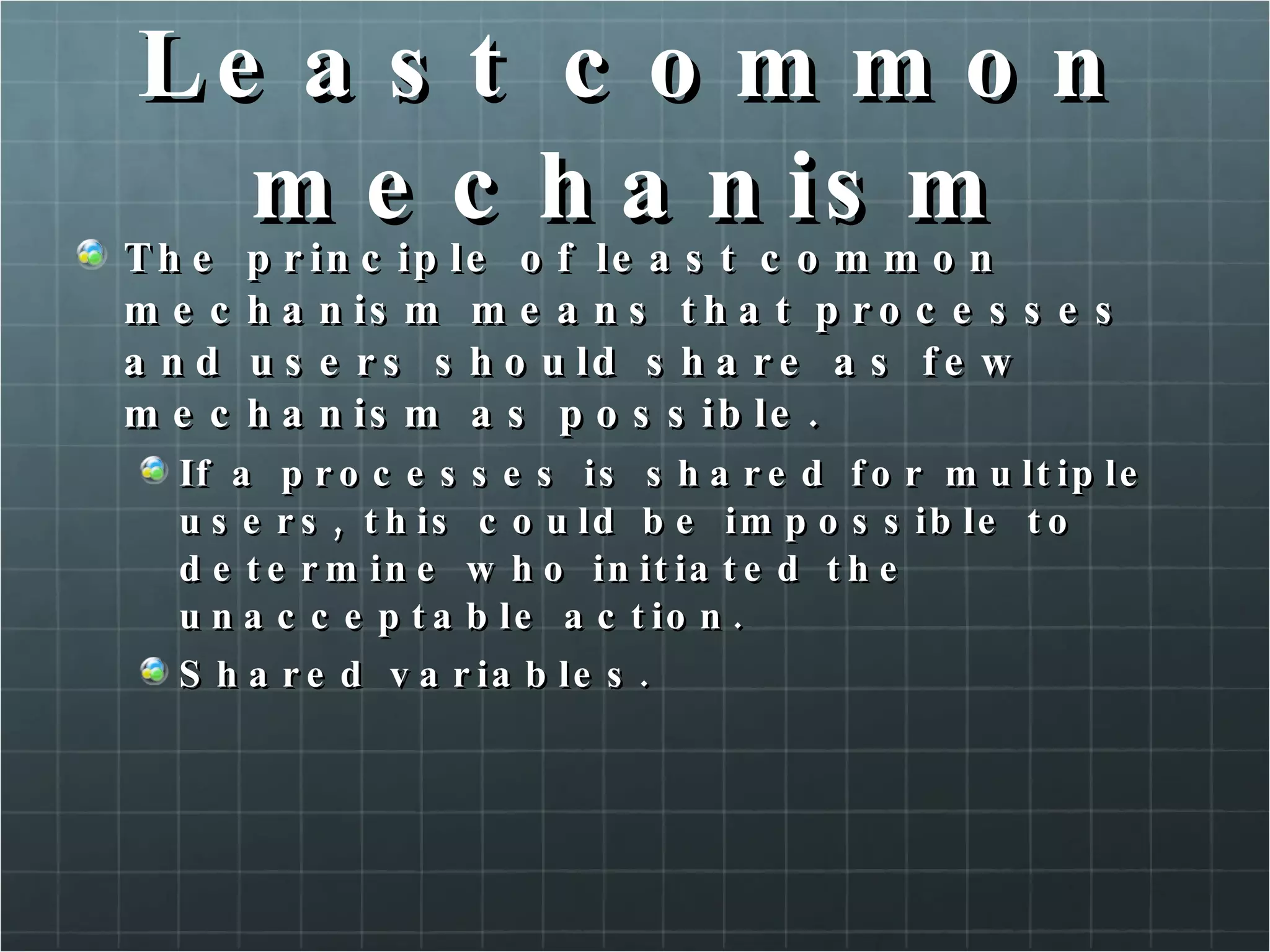 Least common mechanism The principle of least common mechanism means that processes and users should share as few mechanism as possible. If a processes is shared for multiple users, this could be impossible to determine who initiated the unacceptable action. Shared variables. 