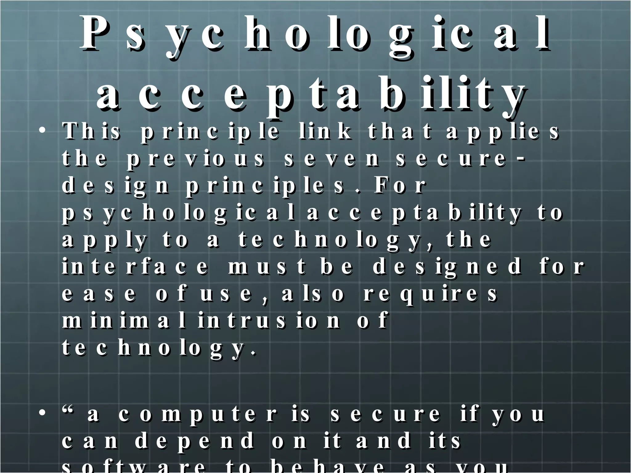 Psychological acceptability This principle link that applies the previous seven secure-design principles. For psychological acceptability to apply to a technology, the interface must be designed for ease of use, also requires minimal intrusion of technology. “ a computer is secure if you can depend on it and its software to behave as you expect!” (Pratical unix & internet Security, Garfinkle, et al.) 