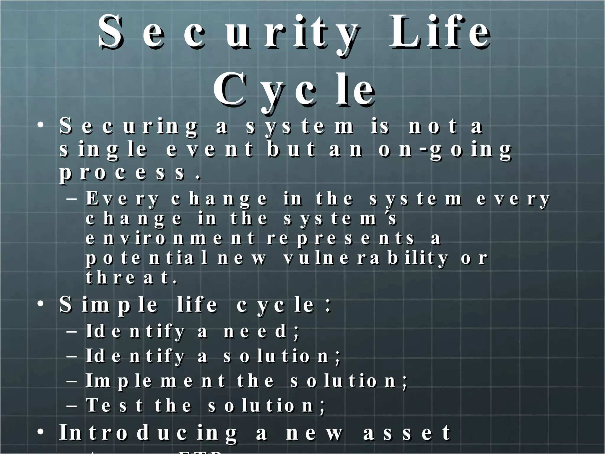 Security Life Cycle Securing a system is not a single event but an on-going process. Every change in the system every change in the system´s environment represents a potential new vulnerability or threat. Simple life cycle: Identify a need; Identify a solution; Implement the solution; Test the solution; Introducing a new asset A new FTP server 
