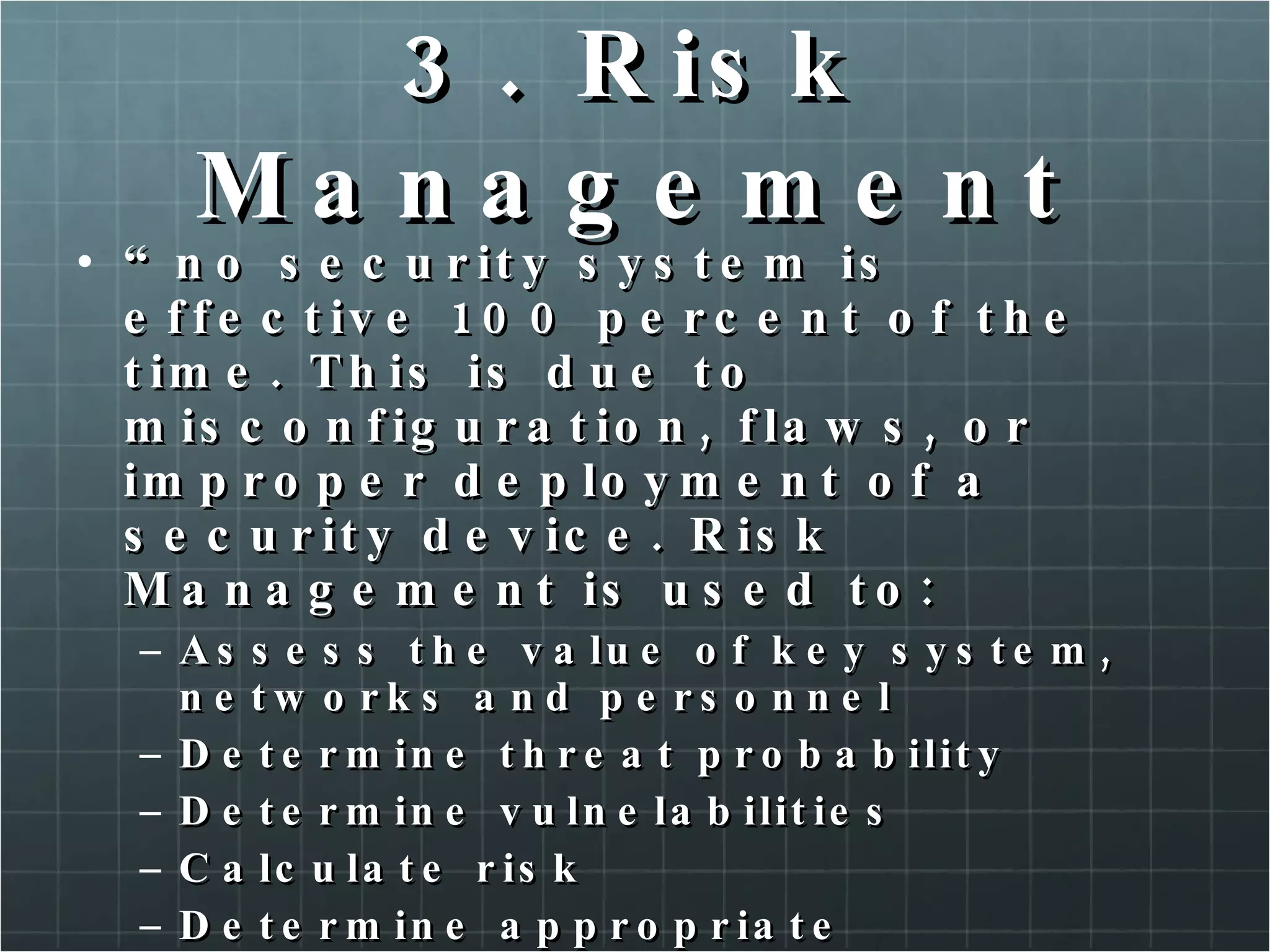 3. Risk Management “ no security system is effective 100 percent of the time. This is due to misconfiguration, flaws, or improper deployment of a security device. Risk Management is used to: Assess the value of key system, networks and personnel Determine threat probability Determine vulnelabilities Calculate risk Determine appropriate countermeasures to mitigate the risks” 