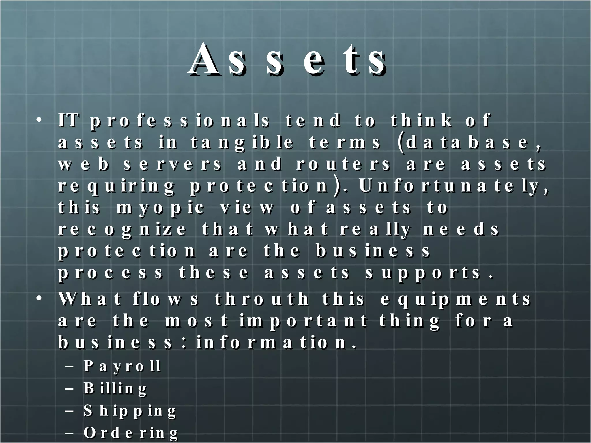 Assets IT professionals tend to think of assets in tangible terms (database, web servers and routers are assets requiring protection). Unfortunately, this myopic view of assets to recognize that what really needs protection are the business process these assets supports. What flows throuth this equipments are the most important thing for a business: information. Payroll Billing Shipping Ordering Records maintenance 
