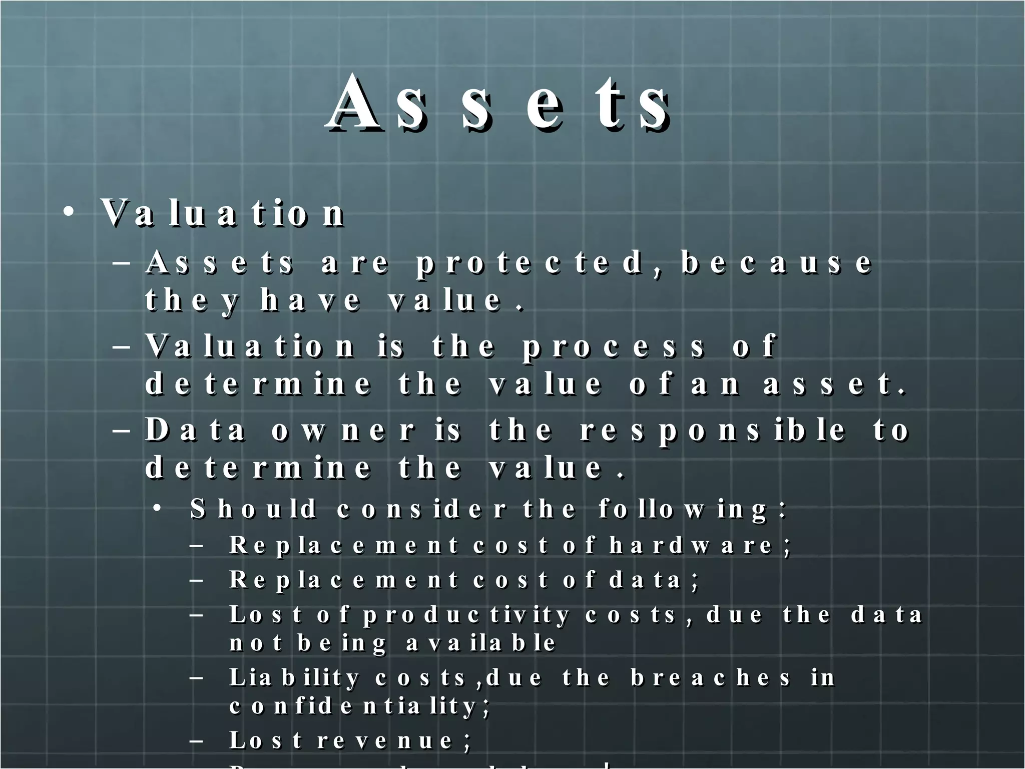 Assets Valuation Assets are protected, because they have value. Valuation is the process of determine the value of an asset. Data owner is the responsible to determine the value. Should consider the following: Replacement cost of hardware; Replacement cost of data; Lost of productivity costs, due the data not being available Liability costs,due the breaches in confidentiality; Lost revenue; Personnel work hour! 