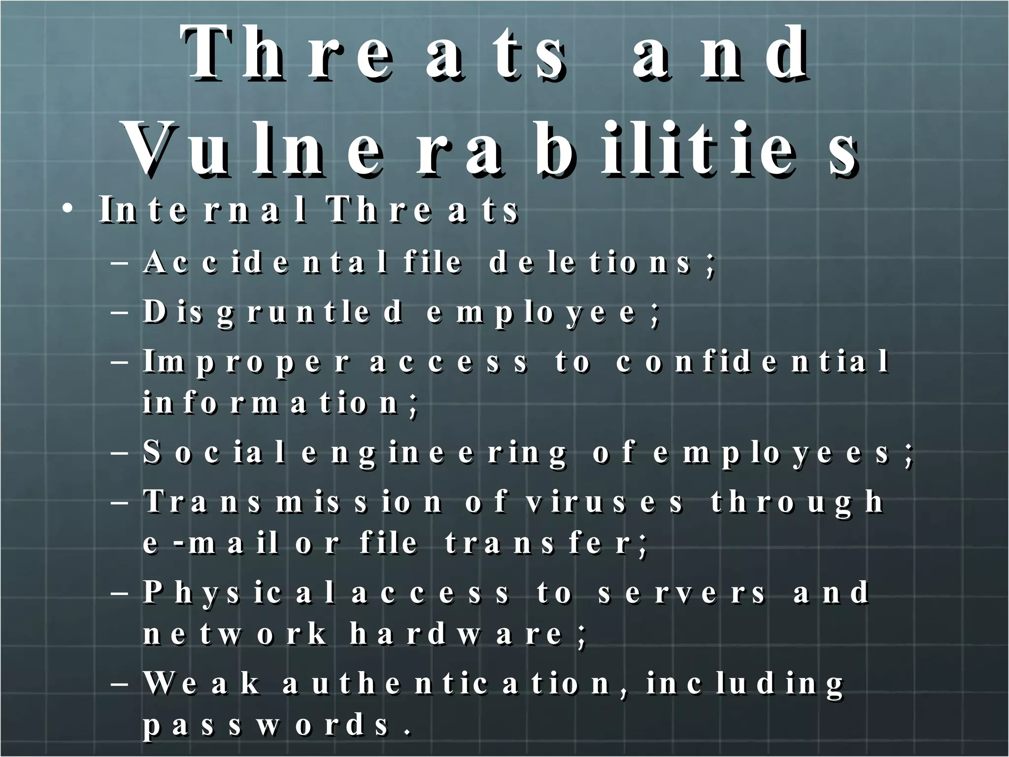 Threats and Vulnerabilities Internal Threats Accidental file deletions; Disgruntled employee; Improper access to confidential information; Social engineering of employees; Transmission of viruses through e-mail or file transfer; Physical access to servers and network hardware; Weak authentication, including passwords. 
