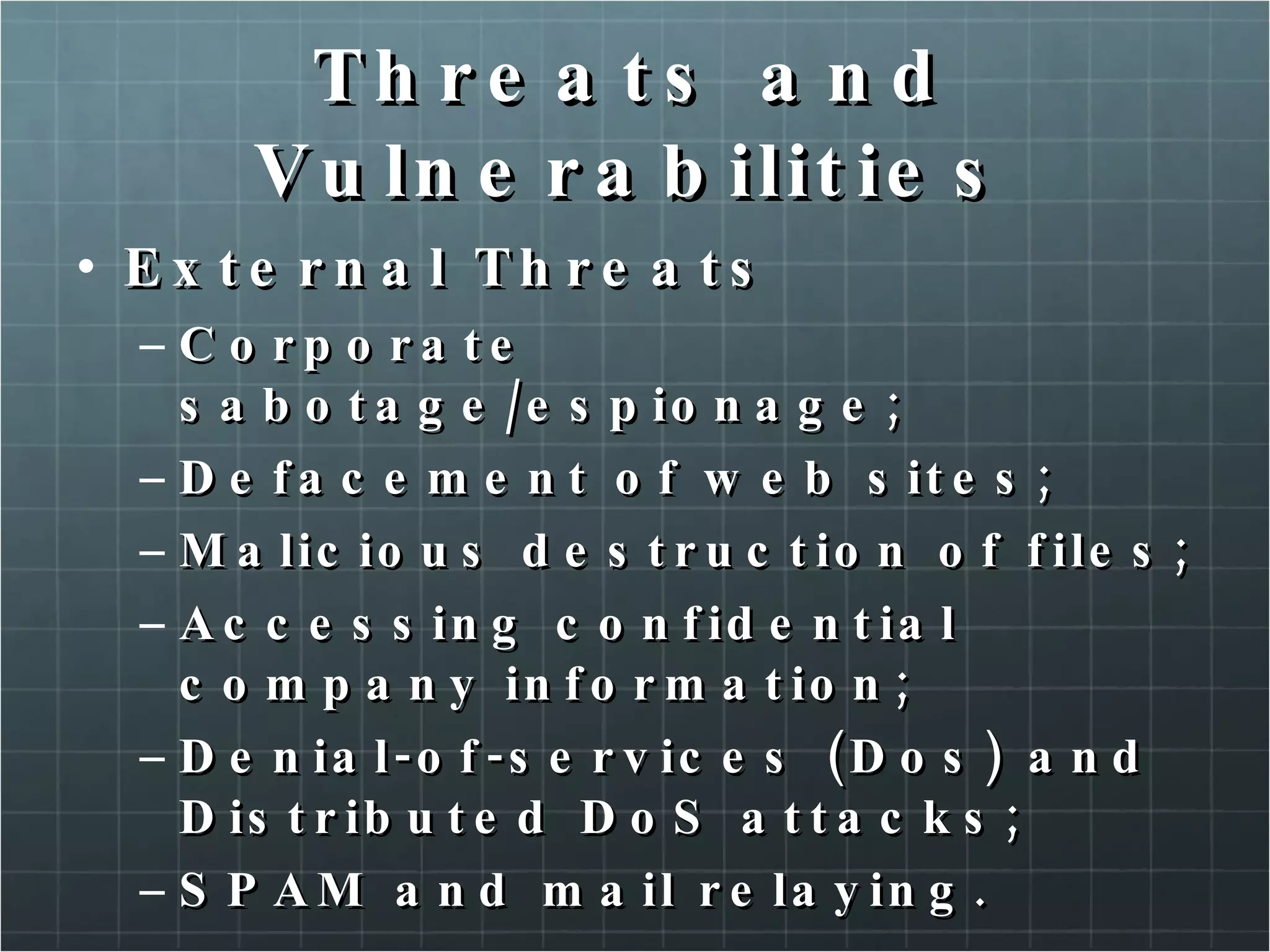 Threats and Vulnerabilities External Threats Corporate sabotage/espionage; Defacement of web sites; Malicious destruction of files; Accessing confidential company information; Denial-of-services (Dos) and Distributed DoS attacks; SPAM and mail relaying. 