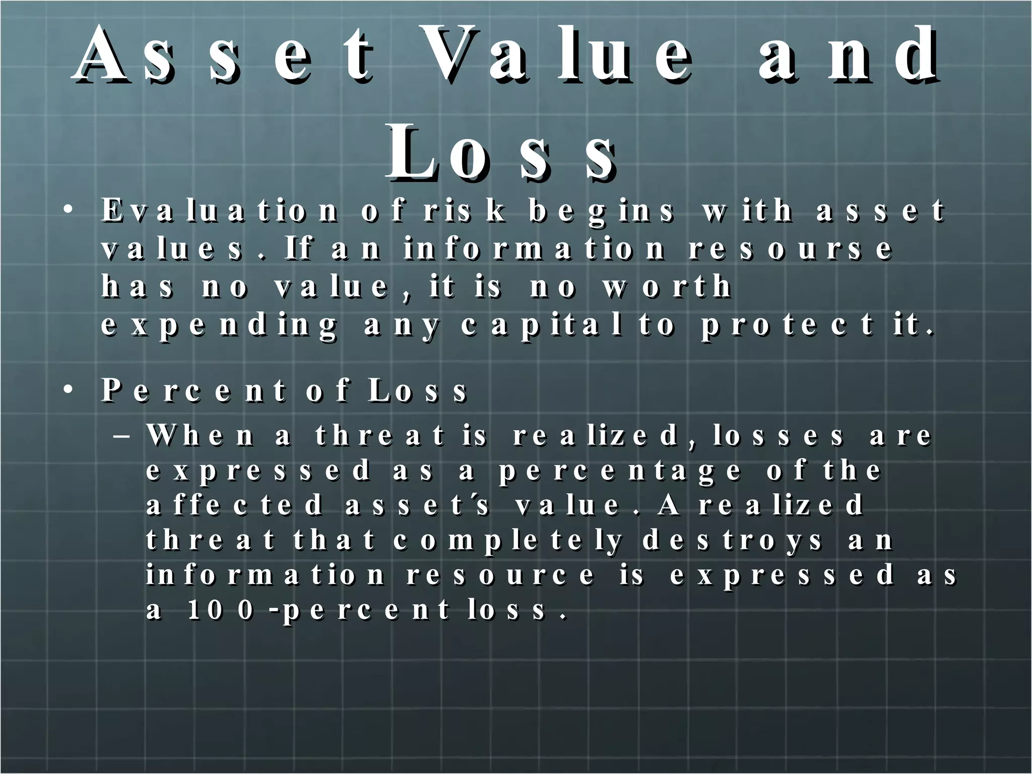 Asset Value and Loss Evaluation of risk begins with asset values. If an information resourse has no value, it is no worth expending any capital to protect it. Percent of Loss When a threat is realized, losses are expressed as a percentage of the affected asset´s value. A realized threat that completely destroys an information resource is expressed as a 100-percent loss. 