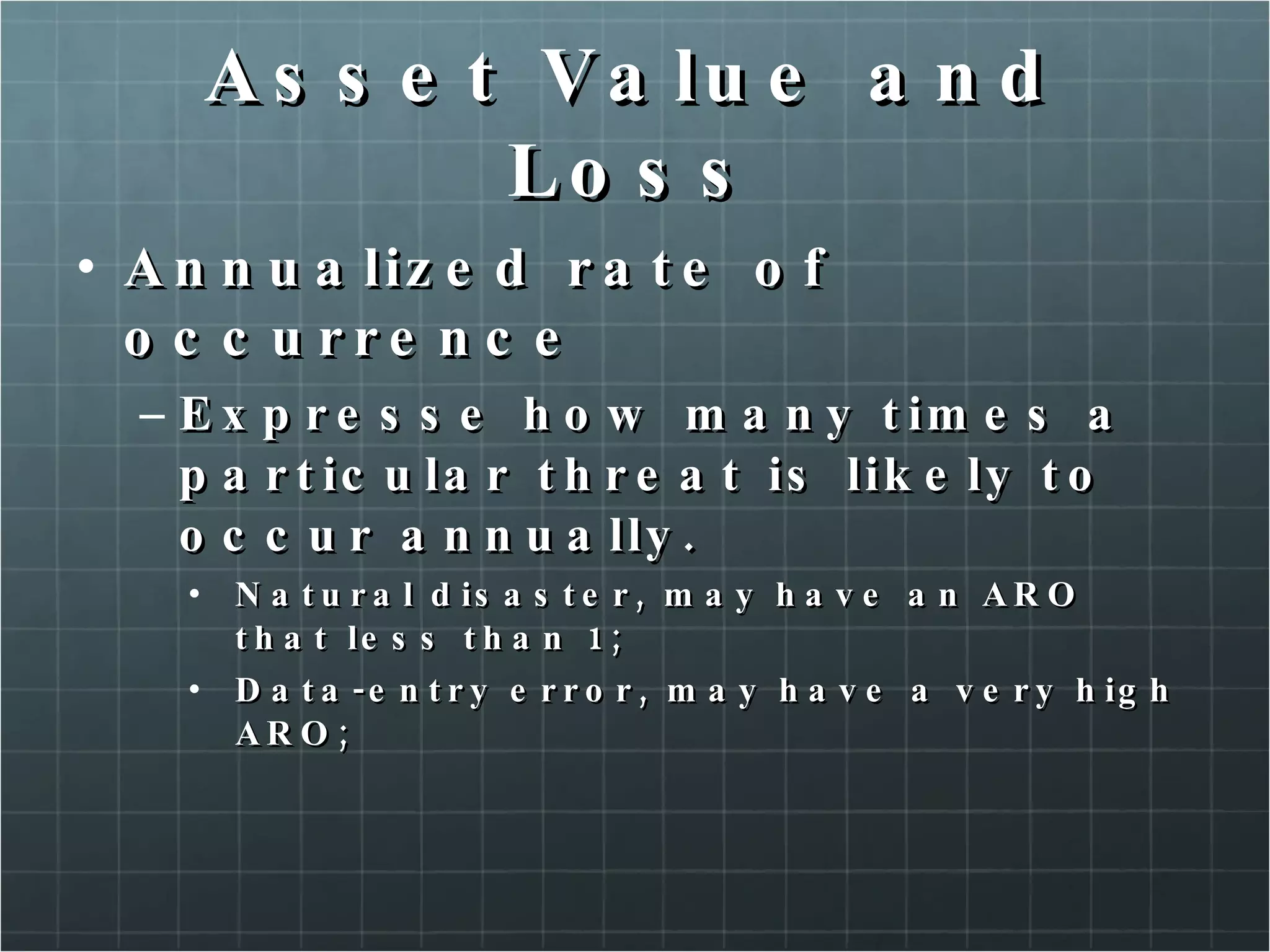 Asset Value and Loss Annualized rate of occurrence Expresse how many times a particular threat is likely to occur annually. Natural disaster, may have an ARO that less than 1; Data-entry error, may have a very high ARO; 