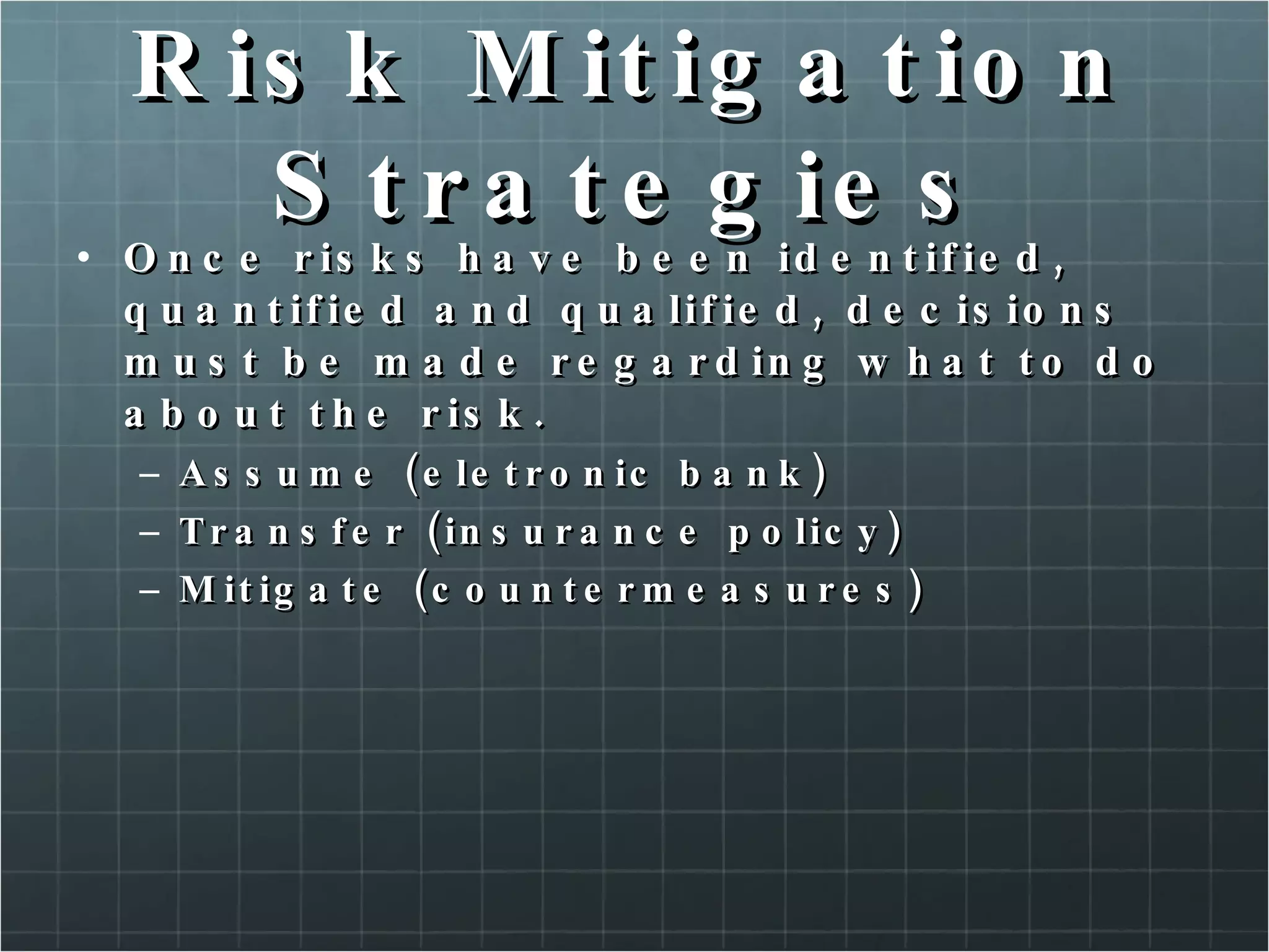 Risk Mitigation Strategies Once risks have been identified, quantified and qualified, decisions must be made regarding what to do about the risk. Assume (eletronic bank) Transfer (insurance policy) Mitigate (countermeasures) 