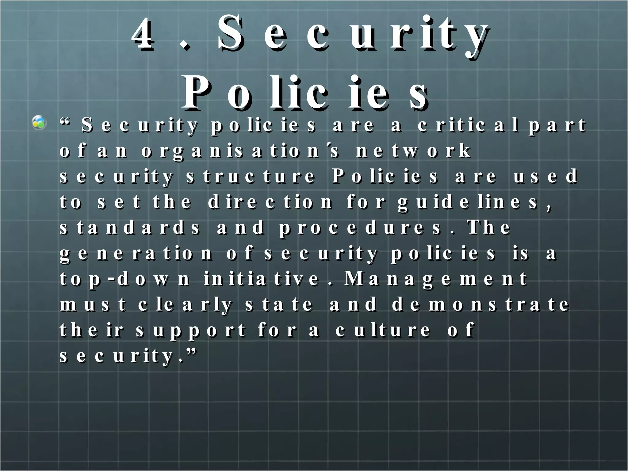 4. Security Policies “ Security policies are a critical part of an organisation´s network security structure Policies are used to set the direction for guidelines, standards and procedures. The generation of security policies is a top-down initiative. Management must clearly state and demonstrate their support for a culture of security.” 
