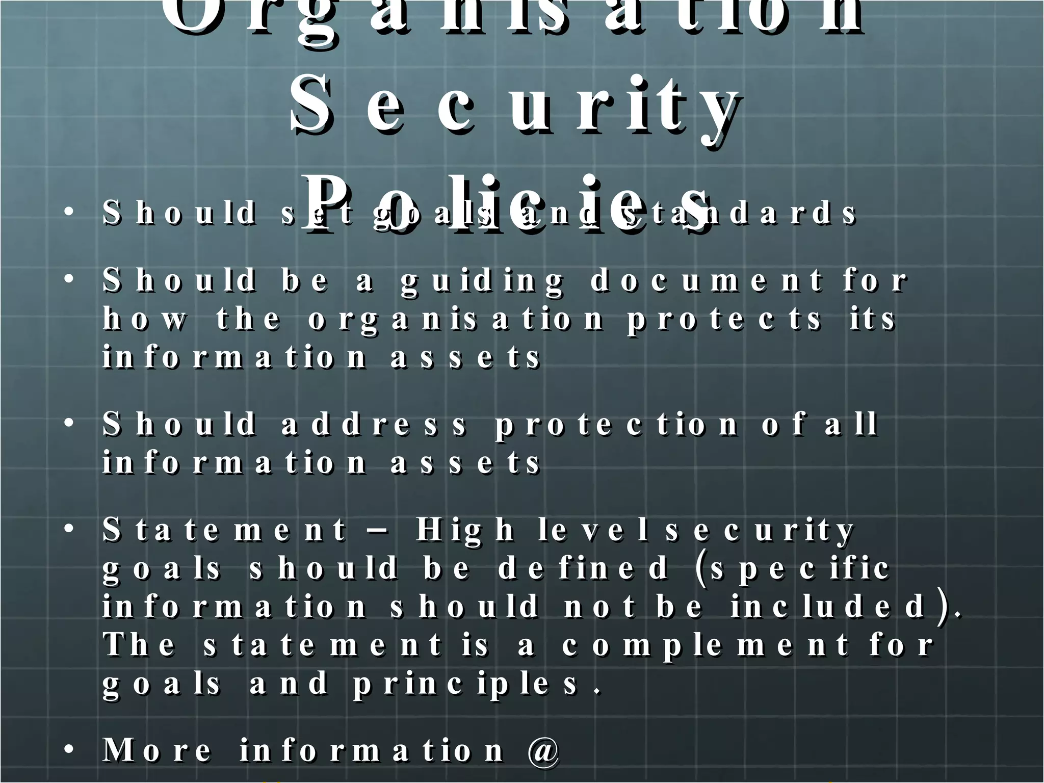 Organisation Security Policies Should set goals and standards Should be a guiding document for how the organisation protects its information assets Should address protection of all information assets Statement – High level security goals should be defined (specific information should not be included). The statement is a complement for goals and principles. More information @ http://www.cse.ohio-state.edu/cgi-bin/rfc/rfc2196.html http://www.sans.org/security-resources/policies/ 