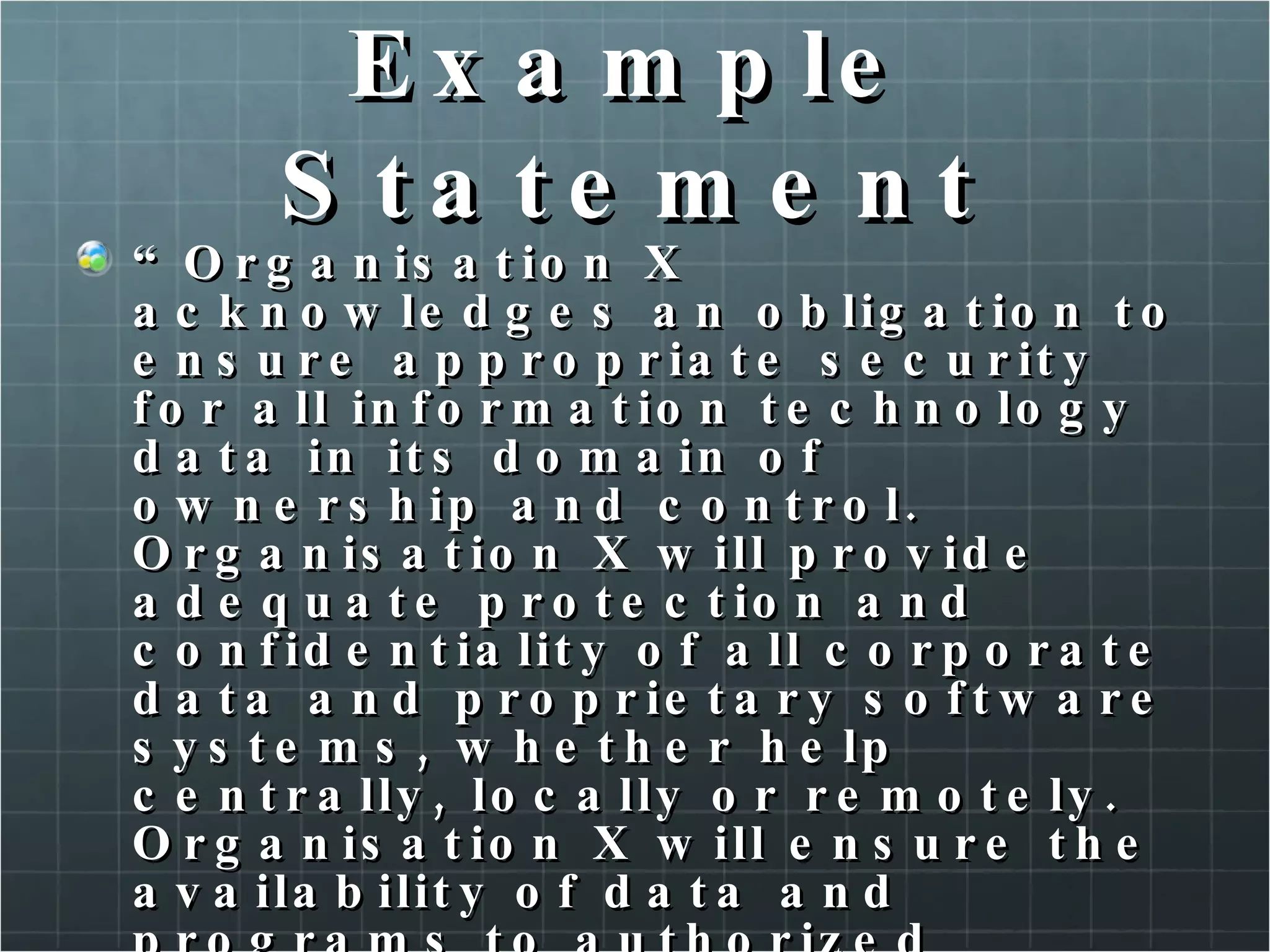 Example Statement “ Organisation X acknowledges an obligation to ensure appropriate security for all information technology data in its domain of ownership and control. Organisation X will provide adequate protection and confidentiality of all corporate data and proprietary software systems, whether help centrally, locally or remotely. Organisation X will ensure the availability of data and programs to authorized personnel and the integrity of all data ans configuration controls. This obligations is shared to varying degrees, by every employee of Organisation X.” 