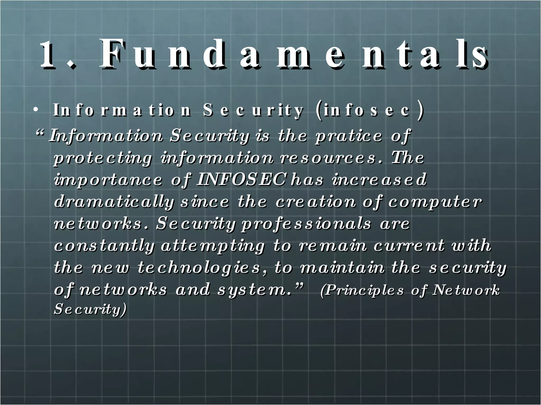 1. Fundamentals Information Security (infosec) “ Information Security is the pratice of protecting information resources. The importance of INFOSEC has increased dramatically since the creation of computer networks. Security professionals are constantly attempting to remain current with the new technologies, to maintain the security of networks and system.”  (Principles of Network Security) 
