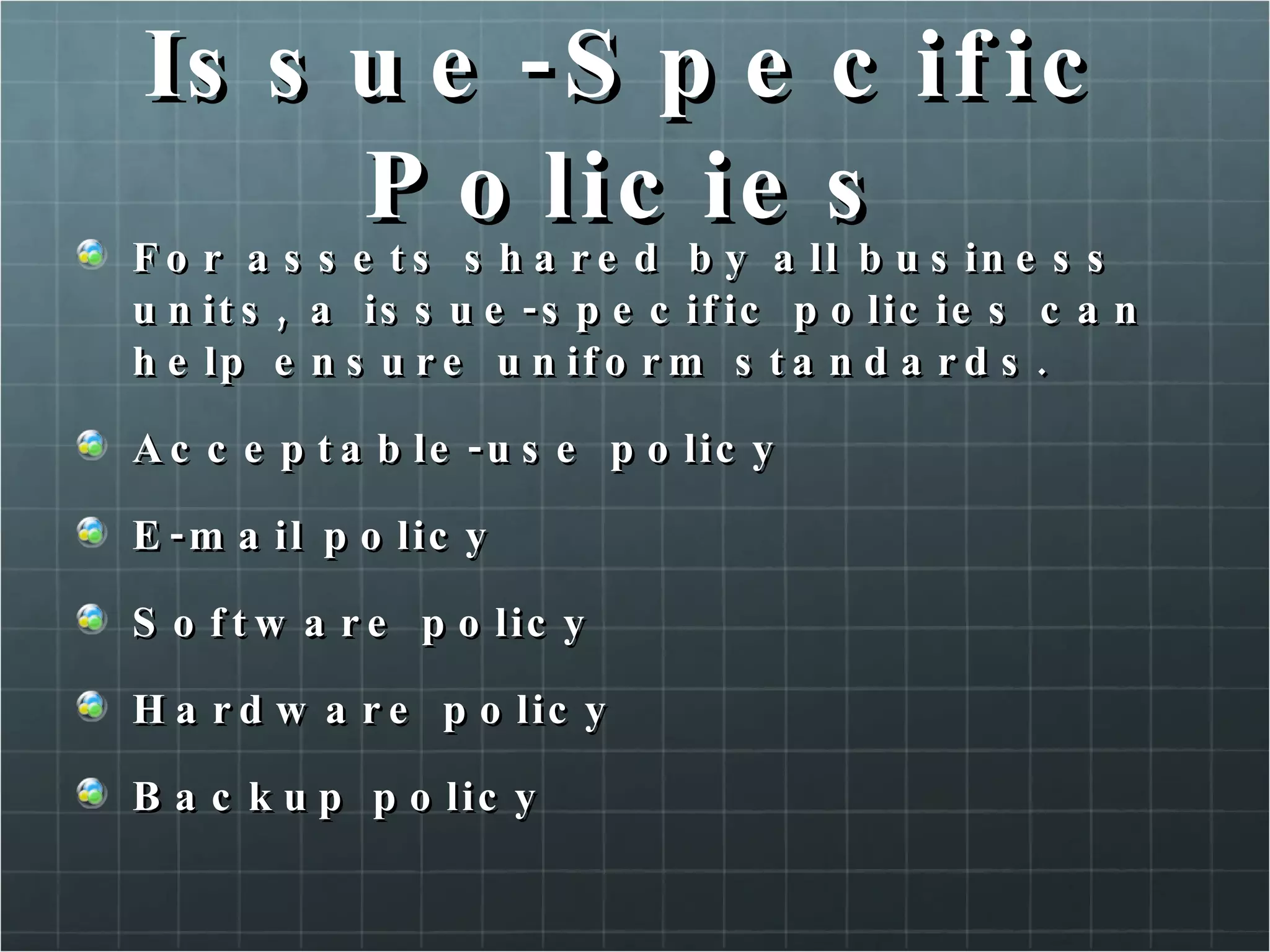 Issue-Specific Policies For assets shared by all business units, a issue-specific policies can help ensure uniform standards. Acceptable-use policy E-mail policy Software policy Hardware policy Backup policy 