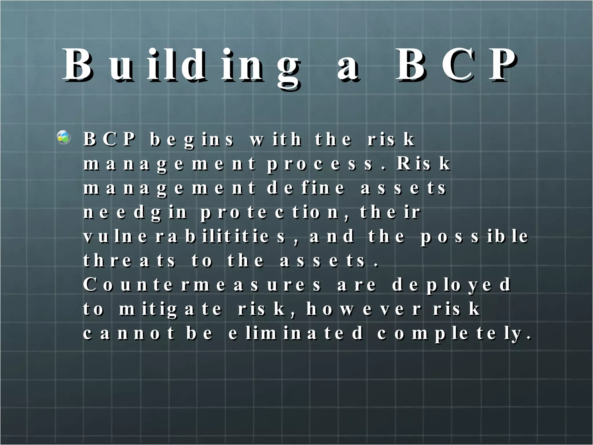 Building a BCP BCP begins with the risk management process. Risk management define assets needgin protection, their vulnerabilitities, and the possible threats to the assets. Countermeasures are deployed to mitigate risk, however risk cannot be eliminated completely.  