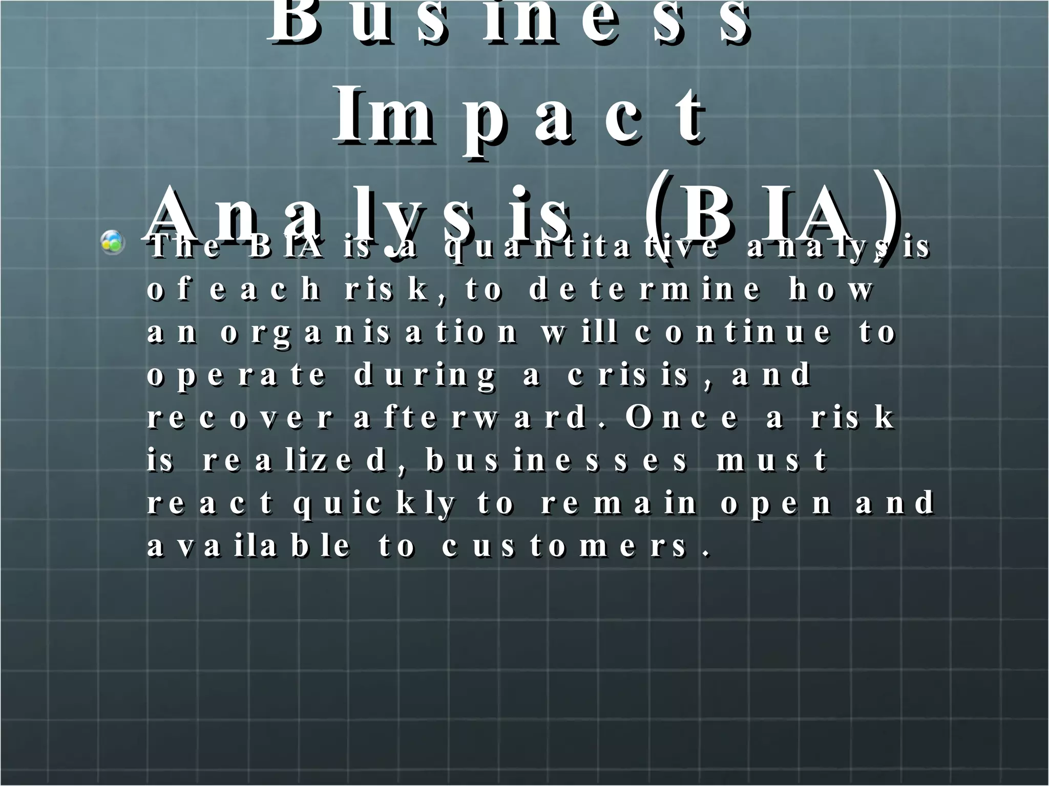 Business Impact Analysis (BIA) The BIA is a quantitative analysis of each risk, to determine how an organisation will continue to operate during a crisis, and recover afterward. Once a risk is realized, businesses must react quickly to remain open and available to customers. 