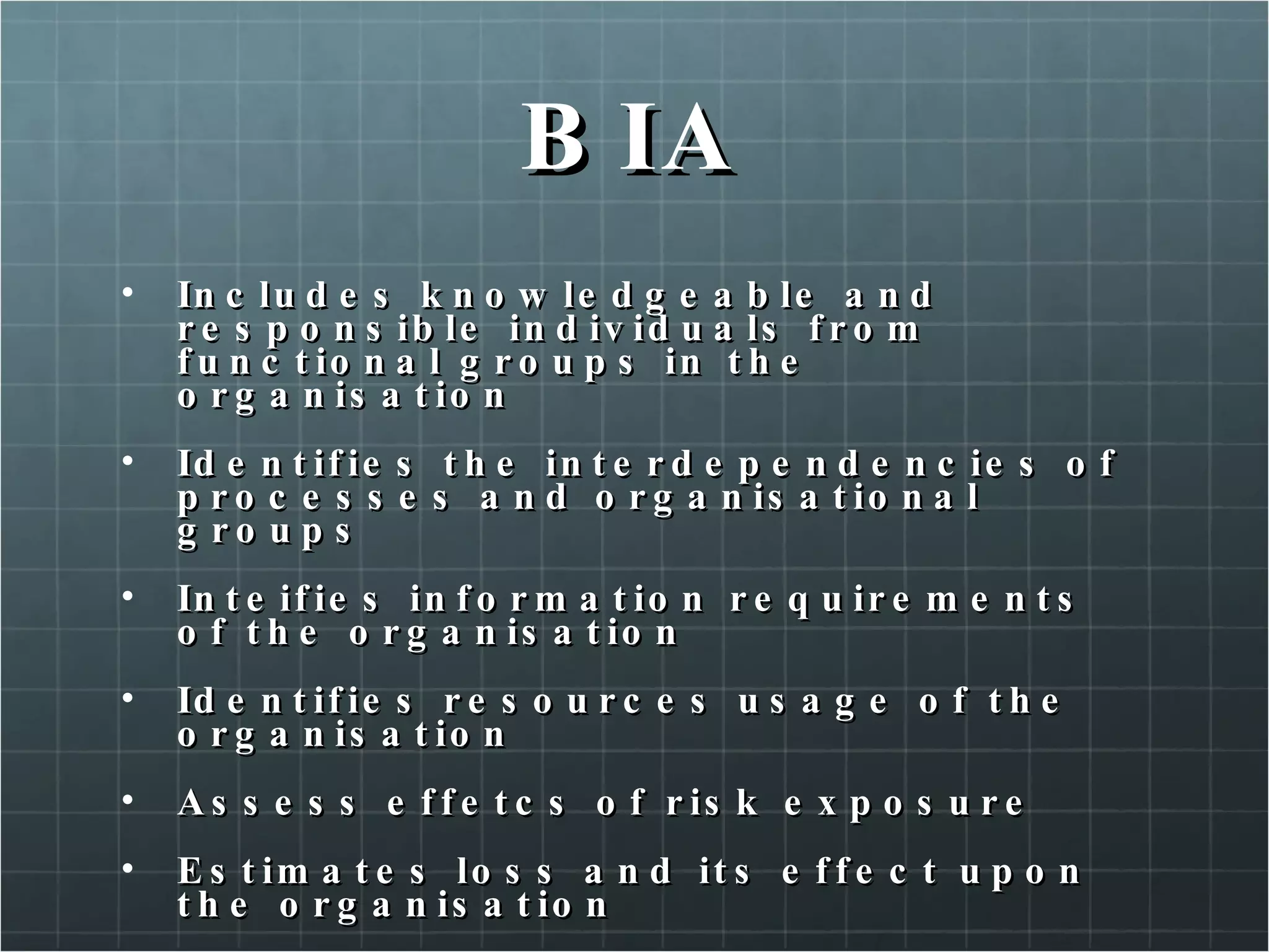 BIA Includes knowledgeable and responsible individuals from functional groups in the organisation Identifies the interdependencies of processes and organisational groups Inteifies information requirements of the organisation Identifies resources usage of the organisation Assess effetcs of risk exposure Estimates loss and its effect upon the organisation Establishes a time-line for recovery 