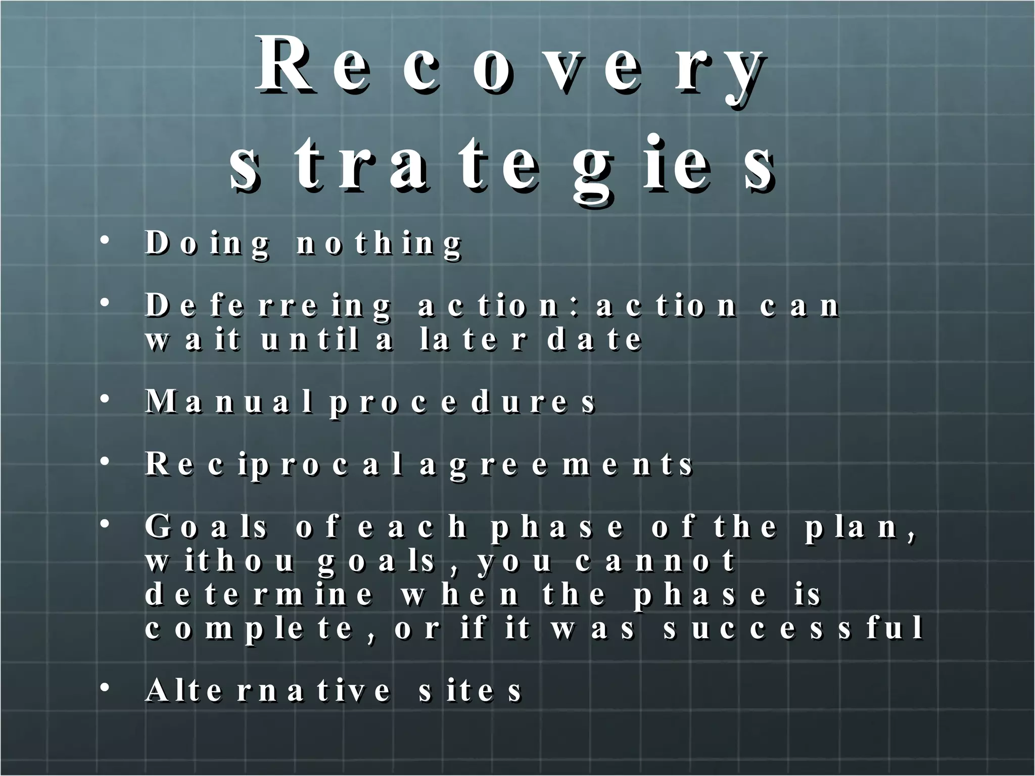 Recovery strategies Doing nothing Deferreing action: action can wait until a later date Manual procedures Reciprocal agreements Goals of each phase of the plan, withou goals, you cannot determine when the phase is complete, or if it was successful Alternative sites 