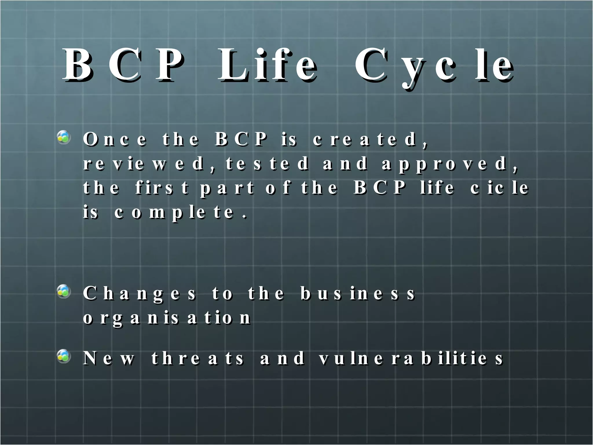 BCP Life Cycle Once the BCP is created, reviewed, tested and approved, the first part of the BCP life cicle is complete. Changes to the business organisation New threats and vulnerabilities 