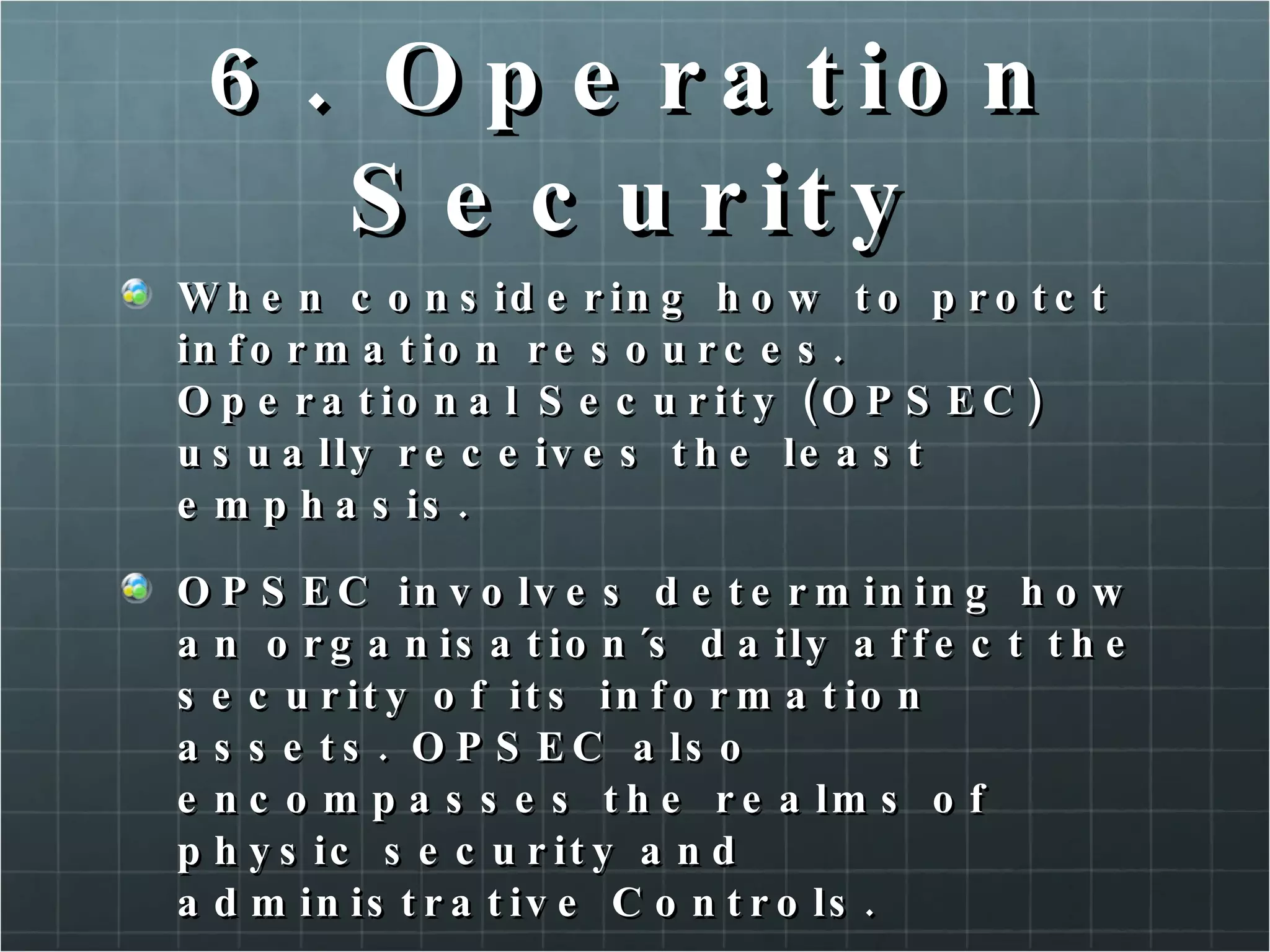 6. Operation Security When considering how to protct information resources. Operational Security (OPSEC) usually receives the least emphasis.  OPSEC involves determining how an organisation´s daily affect the security of its information assets. OPSEC also encompasses the realms of physic security and administrative Controls. 