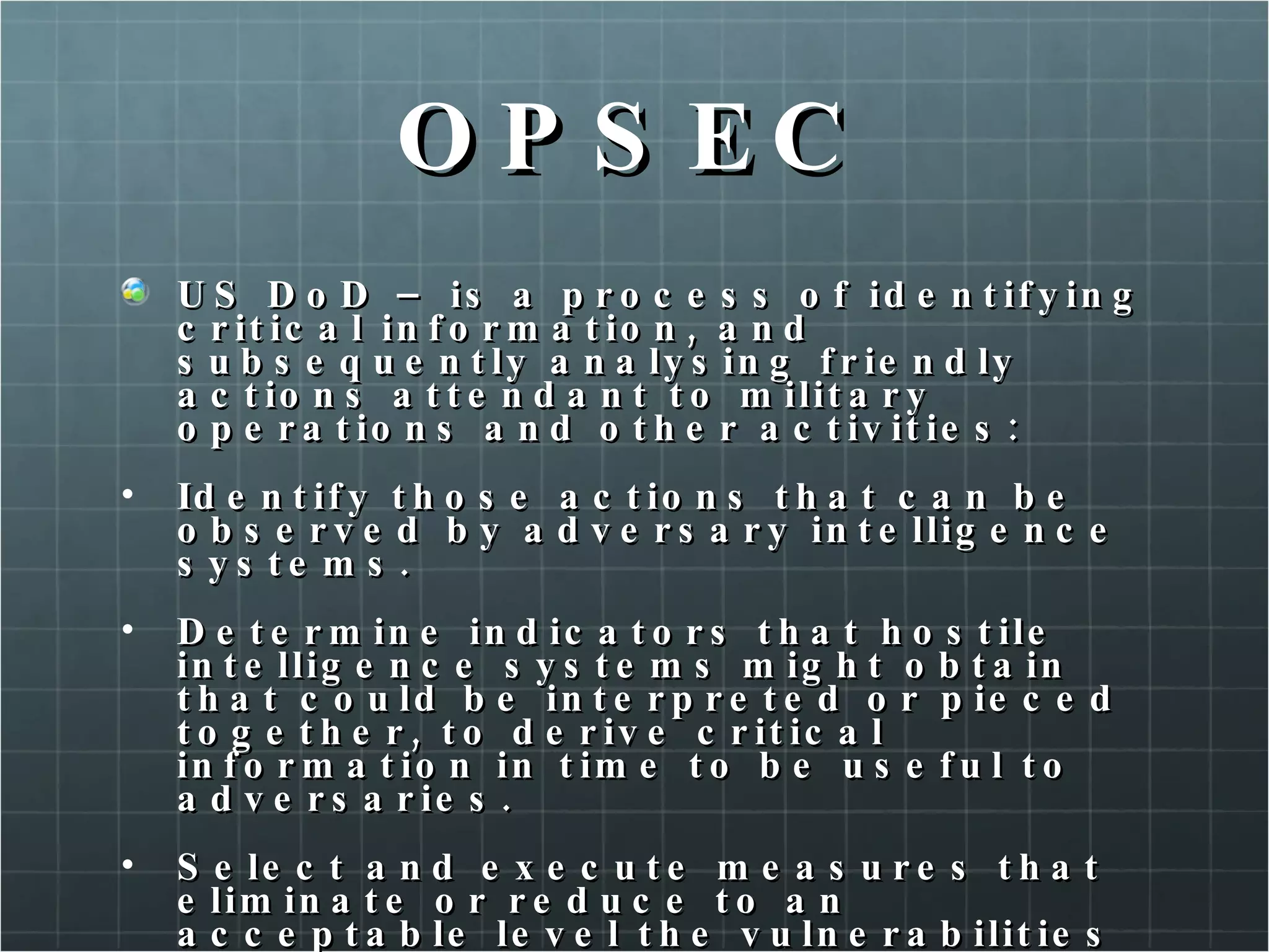 OPSEC US DoD – is a process of identifying critical information, and subsequently analysing friendly actions attendant to military operations and other activities: Identify those actions that can be observed by adversary intelligence systems. Determine indicators that hostile intelligence systems might obtain that could be interpreted or pieced together, to derive critical information in time to be useful to adversaries. Select and execute measures that eliminate or reduce to an acceptable level the vulnerabilities of friendly actions to adversary explotation. 