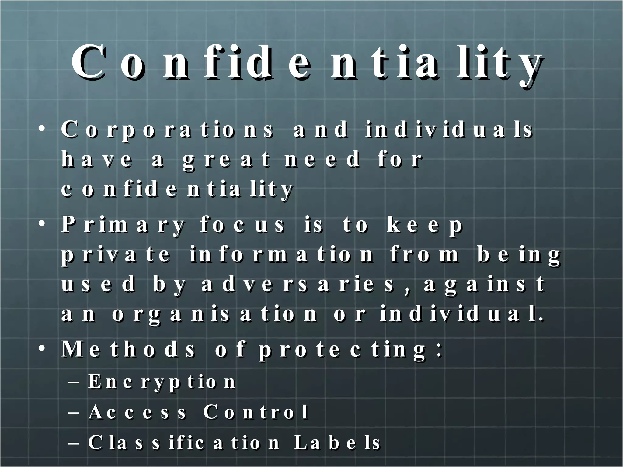 Confidentiality Corporations and individuals have a great need for confidentiality Primary focus is to keep private information from being used by adversaries, against an organisation or individual. Methods of protecting: Encryption Access Control Classification Labels 