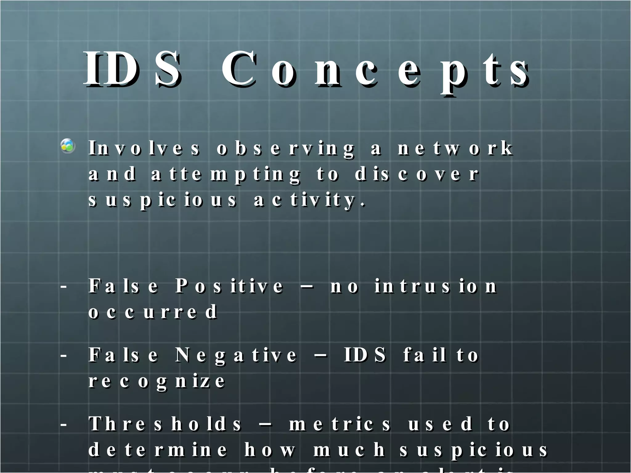 IDS Concepts Involves observing a network and attempting to discover suspicious activity. False Positive – no intrusion occurred False Negative – IDS fail to recognize Thresholds – metrics used to determine how much suspicious must occur, before an alert is generated. 