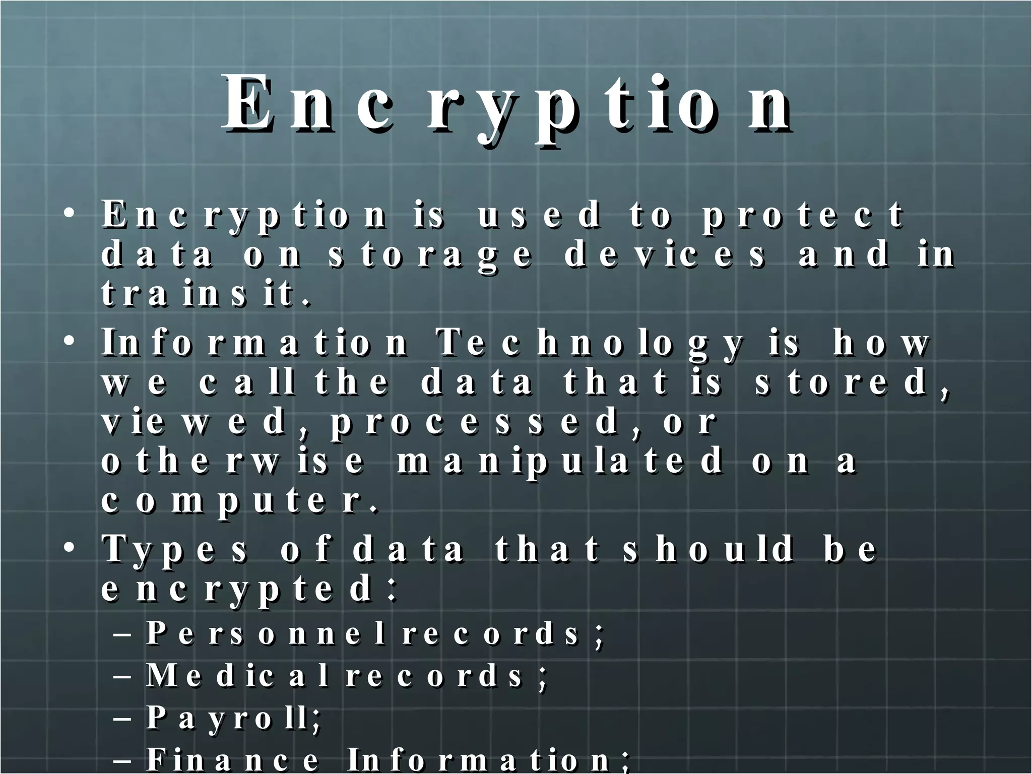 Encryption Encryption is used to protect data on storage devices and in trainsit. Information Technology is how we call the data that is stored, viewed, processed, or otherwise manipulated on a computer. Types of data that should be encrypted: Personnel records; Medical records; Payroll; Finance Information; Trade secrets. 