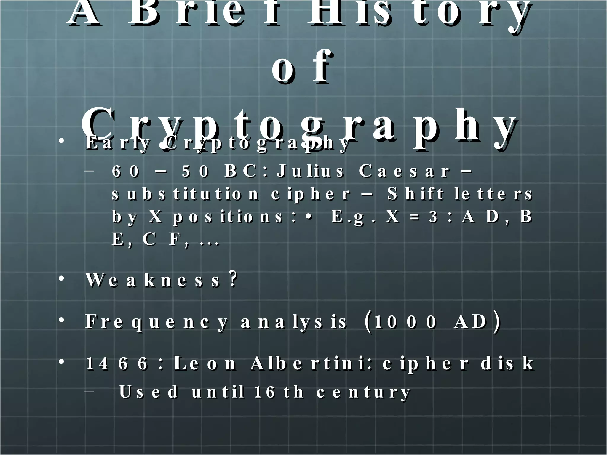A Brief History of Cryptography Early Cryptography 60 – 50 BC: Julius Caesar – substitution cipher – Shift letters by X positions: • E.g. X = 3: A D, B E, C F, ...  Weakness?  Frequency analysis (1000 AD)  1466: Leon Albertini: cipher disk Used until 16th century  