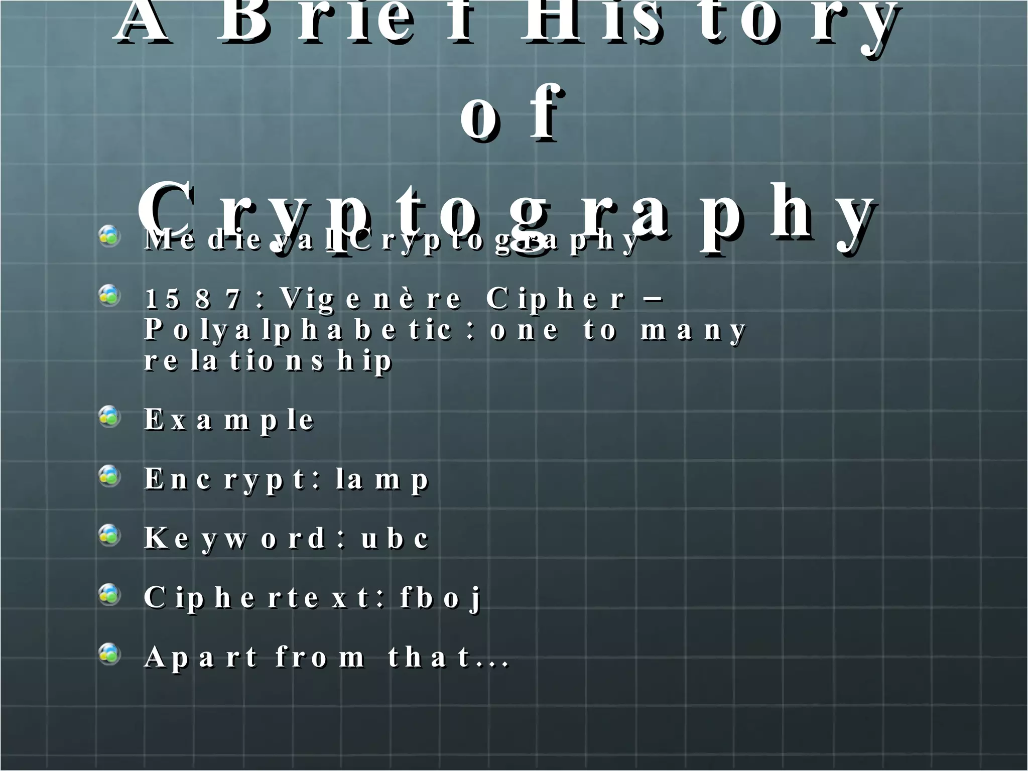 A Brief History of Cryptography Medieval Cryptography 1587: Vigenère Cipher – Polyalphabetic: one to many relationship Example Encrypt: lamp Keyword: ubc Ciphertext: fboj Apart from that...  