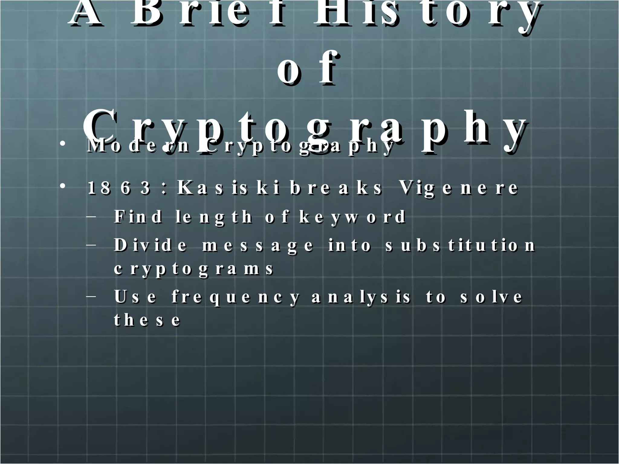A Brief History of Cryptography Modern Cryptography  1863: Kasiski breaks Vigenere Find length of keyword Divide message into substitution cryptograms Use frequency analysis to solve these  
