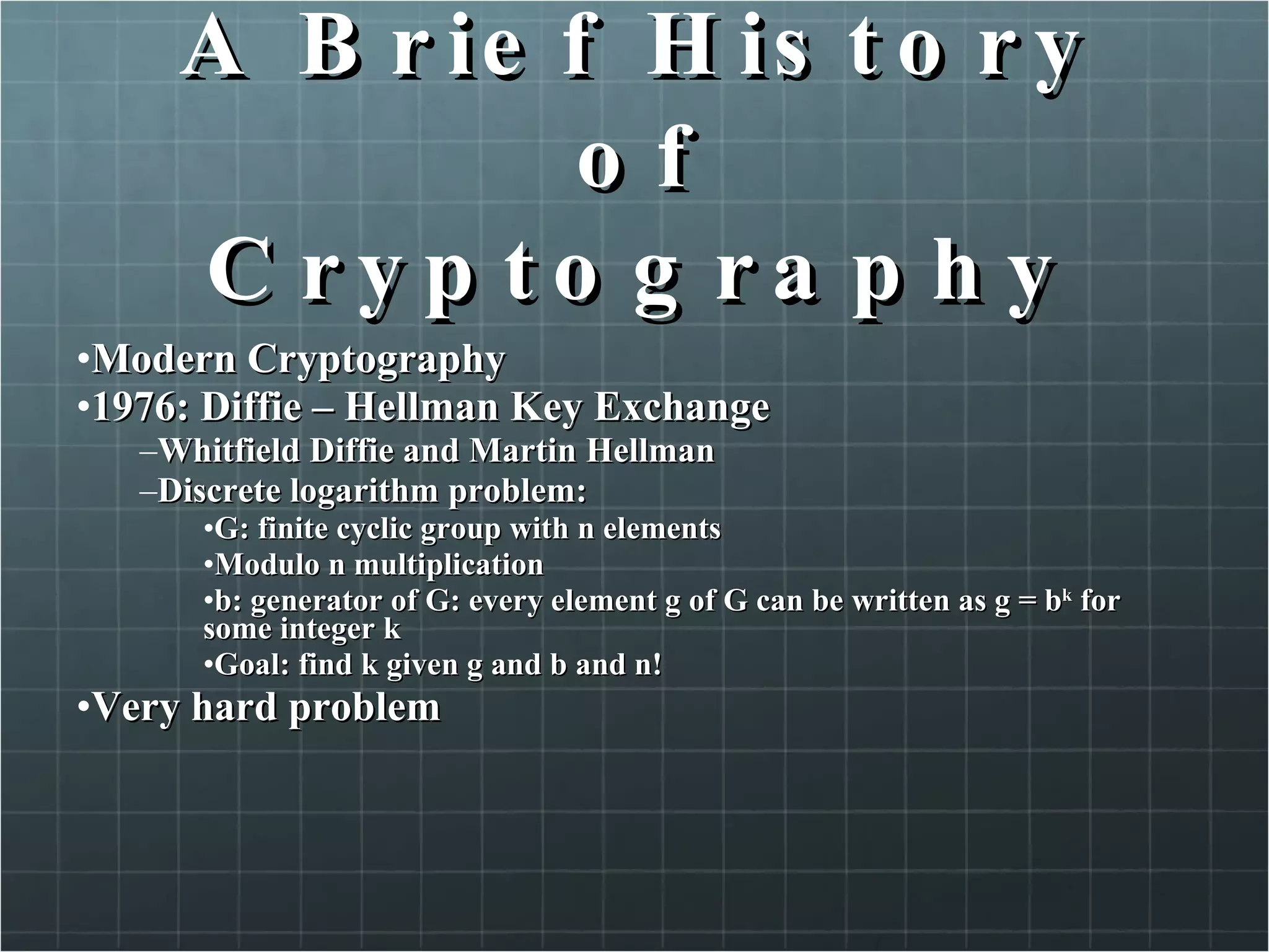 A Brief History of Cryptography Modern Cryptography  1976: Diffie – Hellman Key Exchange  Whitfield Diffie and Martin Hellman Discrete logarithm problem:  G: finite cyclic group with n elements  Modulo n multiplication b: generator of G: every element g of G can be written as g = b k  for some integer k Goal: find k given g and b and n! Very hard problem  