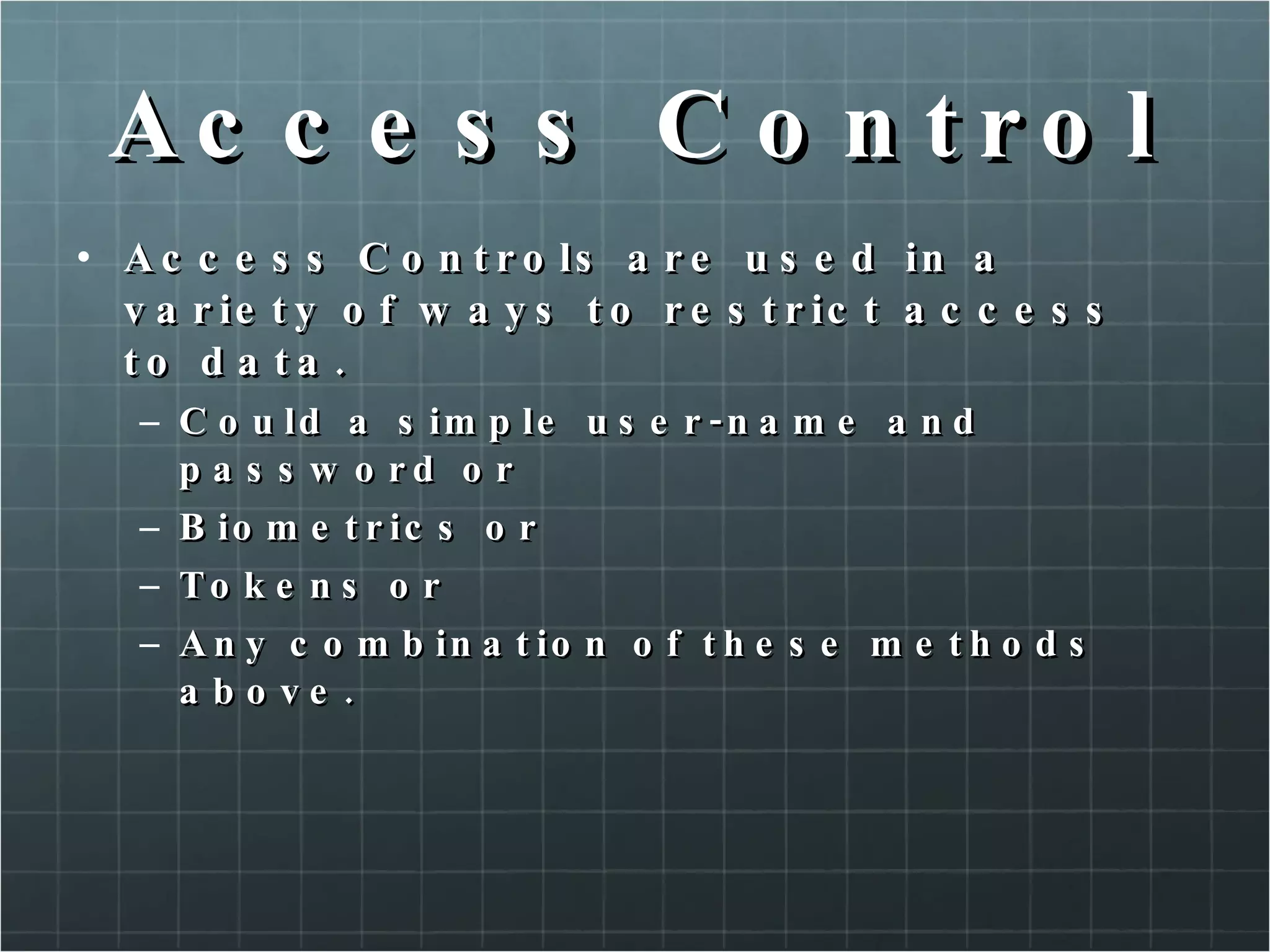 Access Control Access Controls are used in a variety of ways to restrict access to data. Could a simple user-name and password or Biometrics or Tokens or Any combination of these methods above. 