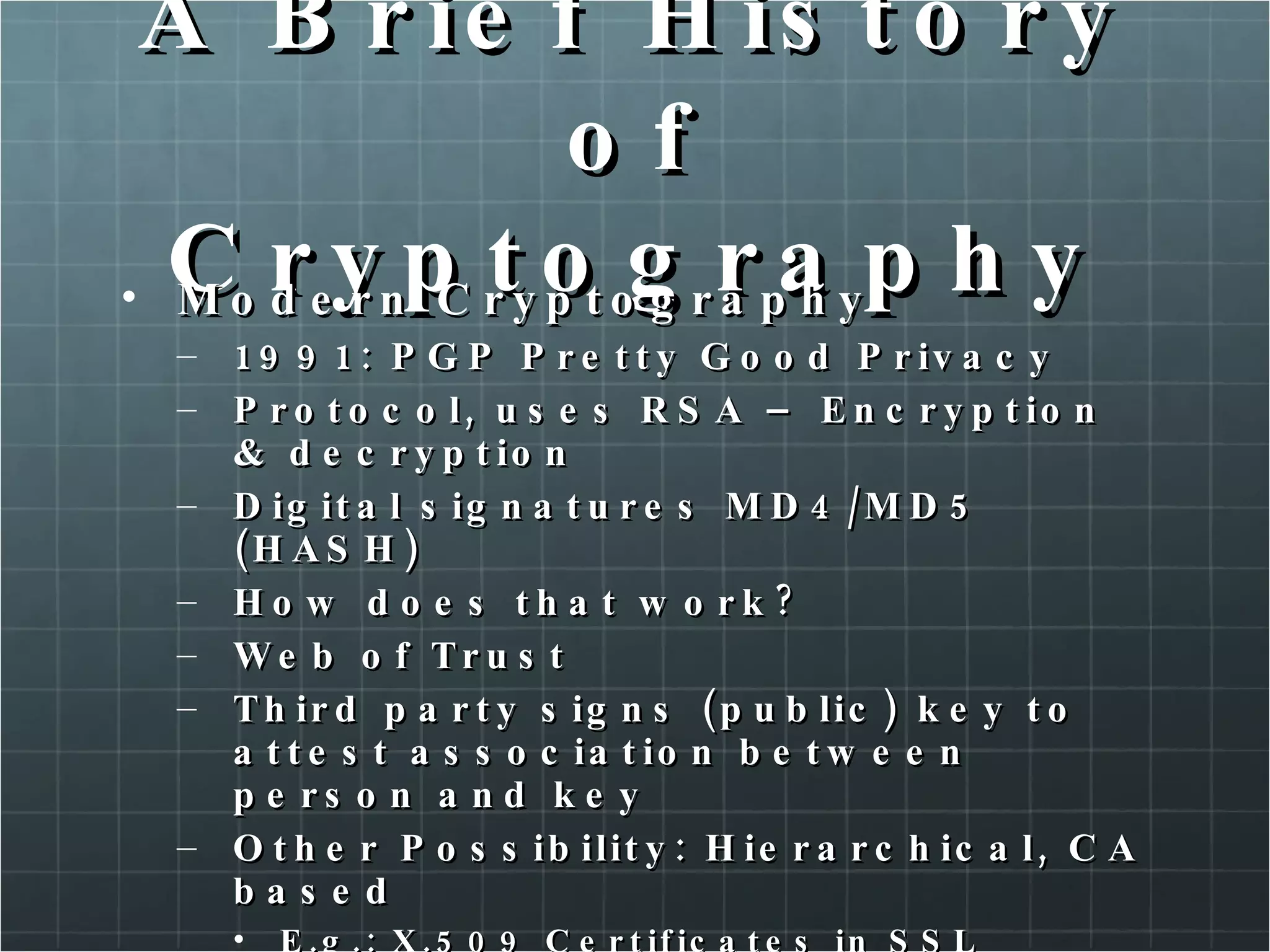 A Brief History of Cryptography Modern Cryptography 1991: PGP Pretty Good Privacy Protocol, uses RSA – Encryption & decryption Digital signatures MD4/MD5 (HASH) How does that work? Web of Trust  Third party signs (public) key to attest association between person and key Other Possibility: Hierarchical, CA based E.g.: X.509 Certificates in SSL  