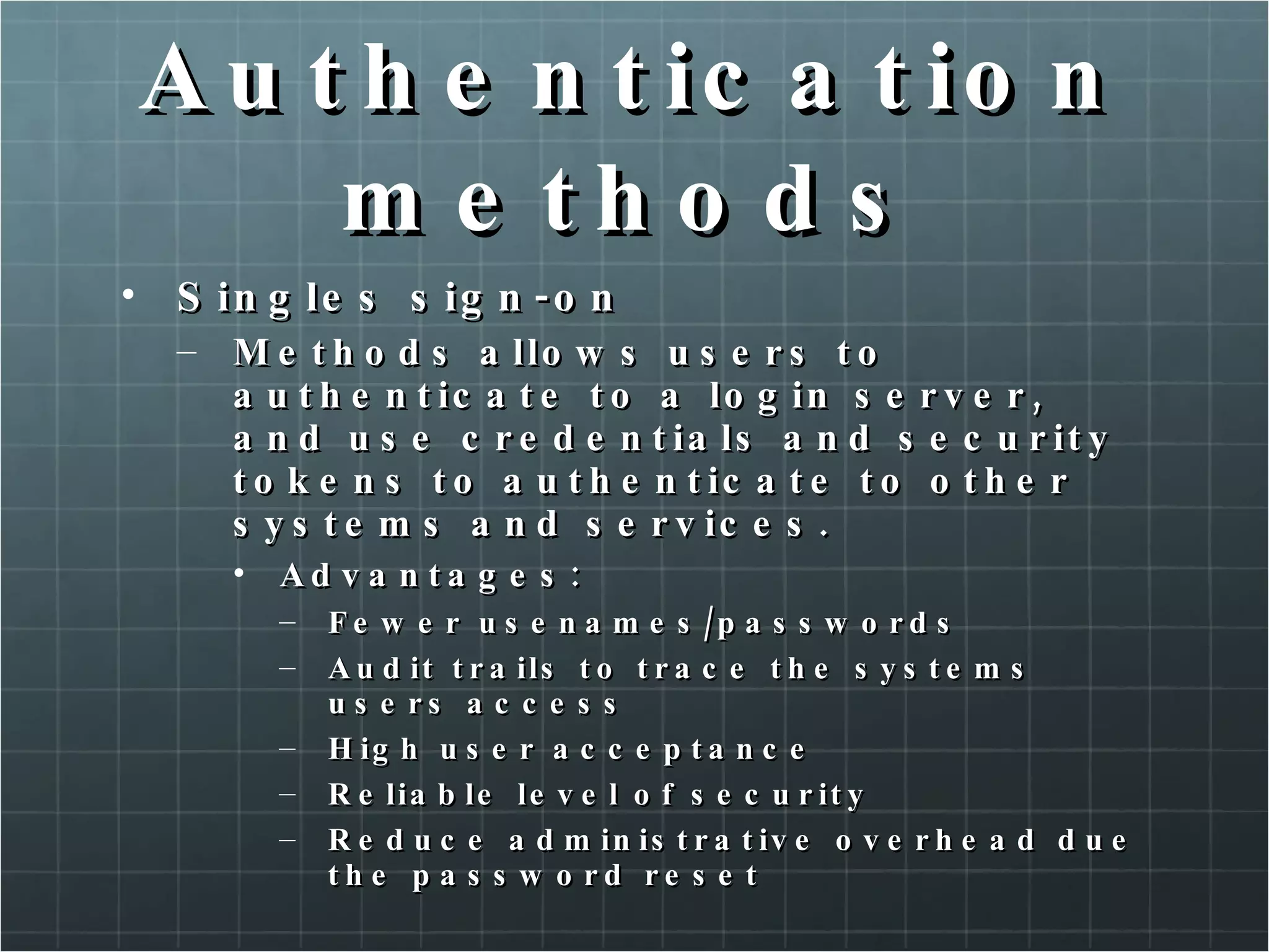 Authentication methods Singles sign-on Methods allows users to authenticate to a login server, and use credentials and security tokens to authenticate to other systems and services. Advantages: Fewer usenames/passwords Audit trails to trace the systems users access High user acceptance Reliable level of security Reduce administrative overhead due the password reset 