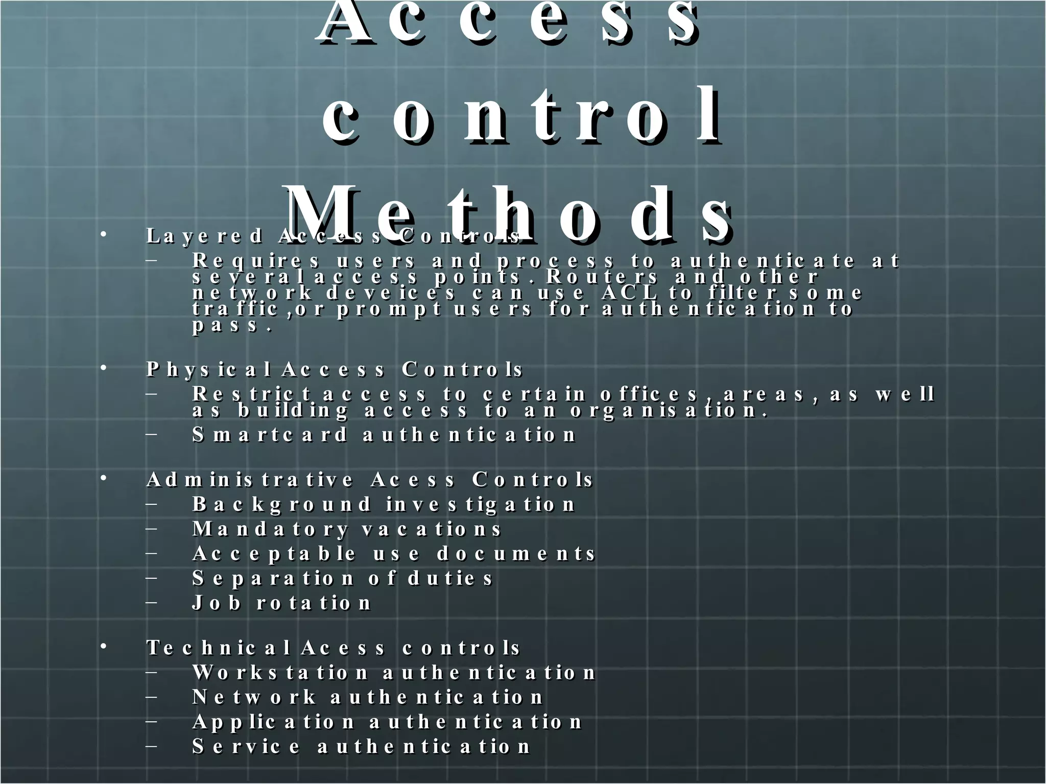 Access control Methods Layered Access Controls Requires users and process to authenticate at several access points. Routers and other network deveices can use ACL to filter some traffic,or prompt users for authentication to pass. Physical Access Controls Restrict access to certain offices, areas, as well as building access to an organisation. Smartcard authentication Administrative Acess Controls Background investigation Mandatory vacations Acceptable use documents Separation of duties Job rotation Technical Acess controls Workstation authentication Network authentication Application authentication Service authentication 