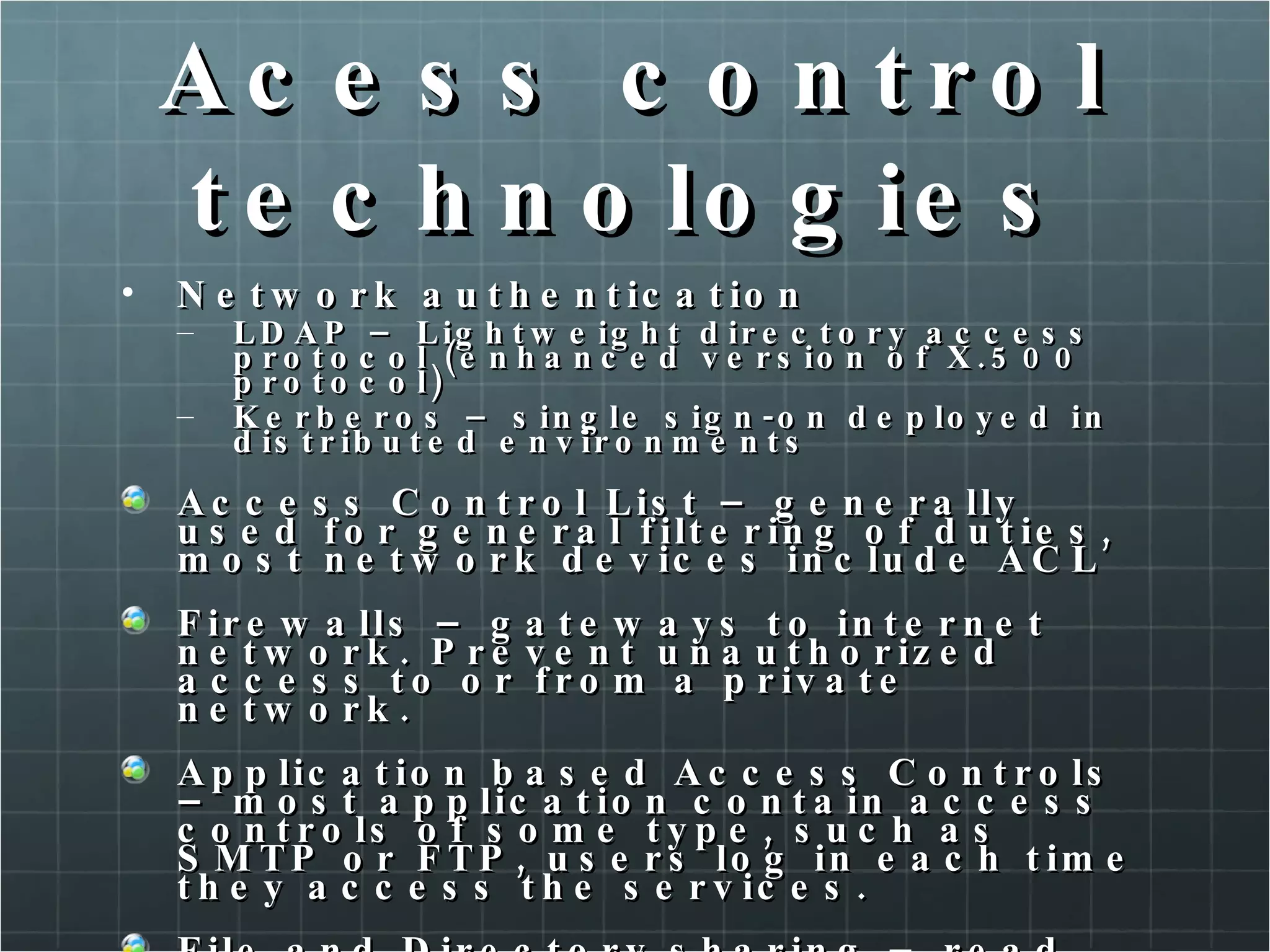 Acess control technologies Network authentication LDAP – Lightweight directory access protocol (enhanced version of X.500 protocol) Kerberos – single sign-on deployed in distributed environments Access Control List – generally used for general filtering of duties, most network devices include ACL Firewalls – gateways to internet network. Prevent unauthorized access to or from a private network. Application based Access Controls – most application contain access controls of some type, such as SMTP or FTP, users log in each time they access the services. File and Directory sharing – read, write and execute permissions. 