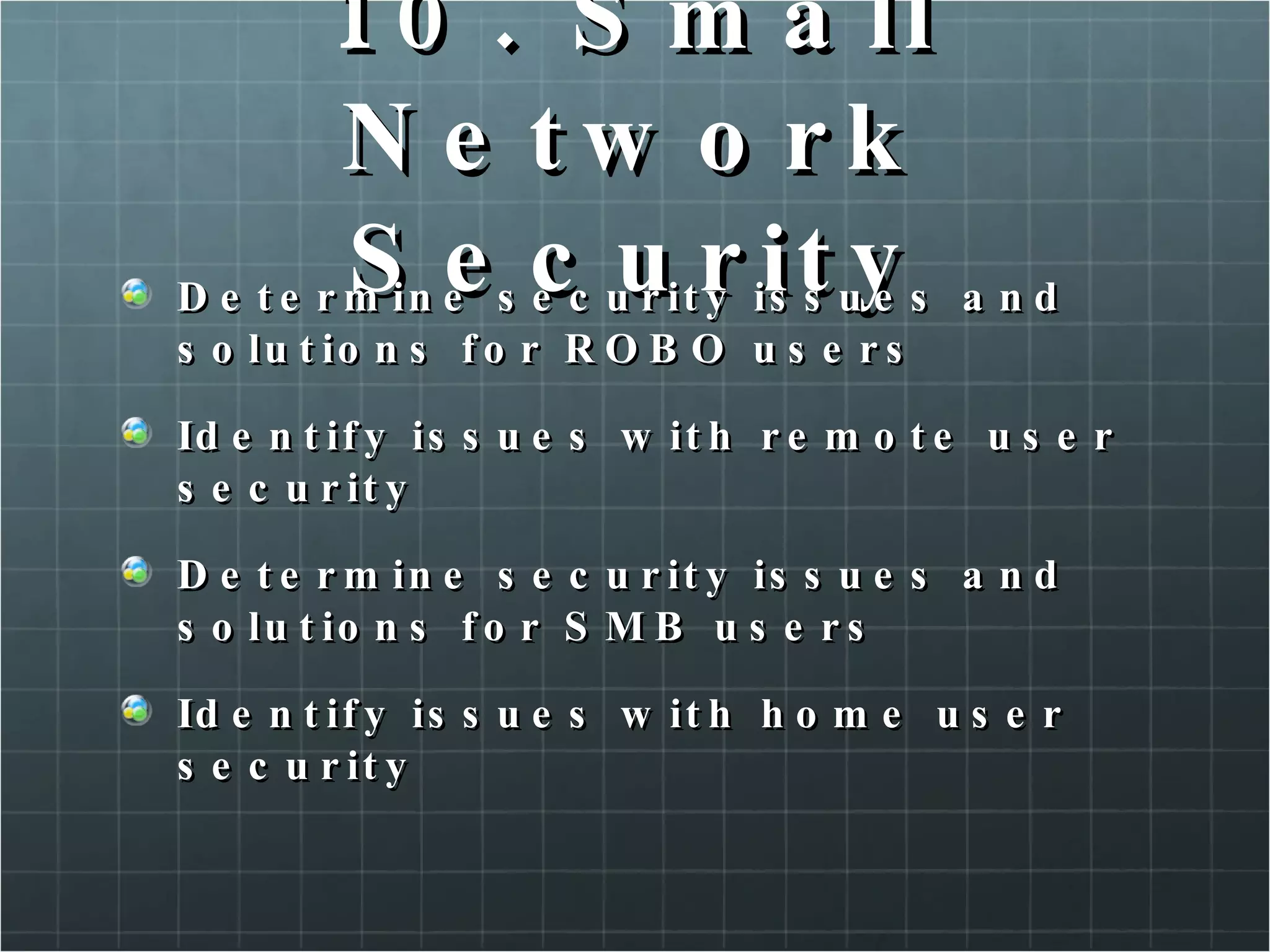 10. Small Network Security Determine security issues and solutions for ROBO users Identify issues with remote user security Determine security issues and solutions for SMB users Identify issues with home user security 